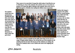 There seems to be some kind of image blur which makes it look like the sun
                       is reflecting on a few of the students; this could be seen as it was done on
                       purpose as it looks like light is shining on the students; this can be seen as
                       light from god in a Christian view making the children seem so precious
                                                                                                        I believe this image is
The students                                                                                            targeted at the adults
clearly have very                                                                                       that live around Camden;
good posture;                                                                                           some adults don’t like
standing tall with                                                                                      the Youth due to
their arms behind                                                                                       occasions; this can show
their backs; they’re                                                                                    adults that they can
all wearing blazers                                                                                     clearly be proud about
with neck ties. Due                                                                                     what they have. We also
to the students                                                                                         know this as this news
smiling it can be                                                                                       report is based on
seen that the                                                                                           charity; often only adults
students seem very                                                                                      read about charity. Adults
proud of                                                                                                often want to know
themselves as                                                                                           what’s significance of
they’re done this                                                                                       youth around their street
great deed.                                                                                             corner; This image is a
                                                                                                        Realistic image.
                       This image is clearly acceptable for the public; this image can be seen as a
                       range of bright minded students. We can back this up as the students are all
                       standing tall; We also know this because all the students are smiling; the
                       back row of students show a row of adults who seem to be laughing and
                       smiling


      Elliot Spigarolo                                  Realis=c	
  
 