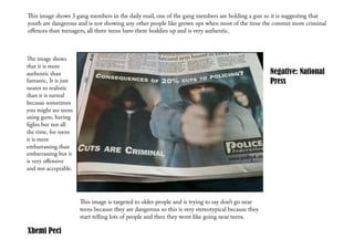 is image shows 3 gang members in the daily mail, one of the gang members are holding a gun so it is suggesting that
youth are dangerous and is not showing any other people like grown ups when most of the time the commit more criminal
oﬀences than teenagers, all three teens have there hoddies up and is very authentic.



e image shows
that it is more
authentic than                                                                                        Negative: National
fantastic, It is just                                                                                 Press
nearer to realistic
than it is surreal
because sometimes
you might see teens
using guns, having
ﬁghts but not all
the time, for teens
it is more
embarrassing than
embarrassing but it
is very oﬀensive
and not acceptable.




                        is image is targeted to older people and is trying to say don’t go near
                        teens because they are dangerous so this is very stereotypical because they
                        start telling lots of people and then they wont like going near teens.

Xhemi Peci
 