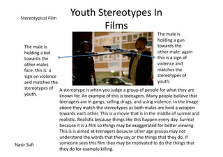 Stereotypical	
  Film	
  
                                           Youth	
  Stereotypes	
  In	
  
                                                     Films	
  
                                                                                                                    The	
  male	
  is	
  
                                                                                                                    holding	
  a	
  gun	
  
       The	
  male	
  is	
                                                                                          towards	
  the	
  
       holding	
  a	
  bat	
                                                                                        other	
  male,	
  again	
  
       towards	
  the	
                                                                                             this	
  is	
  a	
  sign	
  of	
  
       other	
  males	
                                                                                             violence	
  and	
  
       face,	
  this	
  is	
  	
  a	
                                                                               matches	
  the	
  
       sign	
  on	
  violence	
                                                                                     stereotypes	
  of	
  
       and	
  matches	
  the	
                                                                                      youth.	
  
       stereotypes	
  of	
   A	
  stereotype	
  is	
  when	
  you	
  judge	
  a	
  group	
  of	
  people	
  for	
  what	
  they	
  are	
  
       youth.	
                         known	
  for.	
  An	
  example	
  of	
  this	
  is	
  teenagers.	
  Many	
  people	
  believe	
  that	
  
                                  teenagers	
  are	
  in	
  gangs,	
  selling	
  drugs,	
  and	
  using	
  violence.	
  In	
  the	
  image	
  
                                  above	
  they	
  match	
  the	
  stereotypes	
  as	
  both	
  males	
  are	
  hold	
  a	
  weapon	
  
                                  towards	
  each	
  other.	
  This	
  is	
  a	
  movie	
  that	
  is	
  in	
  the	
  middle	
  of	
  surreal	
  and	
  
                                  realis=c.	
  Realis=c	
  because	
  things	
  like	
  this	
  happen	
  every	
  day.	
  Surreal	
  
                                  because	
  it	
  is	
  a	
  ﬁlm	
  so	
  things	
  may	
  be	
  exaggerated	
  for	
  beJer	
  viewing.	
  
                                  This	
  is	
  is	
  aimed	
  at	
  teenagers	
  because	
  other	
  age	
  groups	
  may	
  not	
  
                                  understand	
  the	
  words	
  that	
  they	
  say	
  or	
  the	
  things	
  that	
  they	
  do.	
  If	
  
Nasir	
  Suﬁ	
                    someone	
  sees	
  this	
  ﬁlm	
  they	
  may	
  be	
  mo=vated	
  to	
  do	
  the	
  things	
  that	
  
                                  they	
  do	
  for	
  example	
  killing.	
  
 
