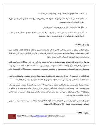 ‫مباحث: امکان موضع بندی مباحث و بحث و گفتگو میان کاربران سایت.‬                  ‫•‬


‫دانلود ها: امکان به اشتراک گذاشتن فایل ها، کاتالوگ ها، نرم افزار ها و پرونده ها همچنین امکان ارسال فایل از‬                   ‫•‬

                                                                                  ‫طریق کاربران برای سایت و مدیریت.‬

                                                      ‫فایل ها: امکان ارسال فایل به سرور و دریافت آدرس فیزیکی.‬                ‫•‬


‫گالری و رسانه: امکان ثبت تصاویر، انیمیشن، فیلم و سایر فایلهای چند رسانه ای، موضوع بندی آنها همچنین امکففان‬                   ‫•‬

                                                ‫ارسال فایلهای چند رسانه ای از طریق کاربران برای سایت و مدیریت.‬



                                                                                                            ‫ویژگیهای ‪VCMS‬‬

‫سرعت: افزایش سرعت در نمایش صفحات با کاهش کد هفا و اسفتفاده مناسفب از ‪ CSS‬و ‪ Java Script‬و ‪ Ajax‬جه فت‬
 ‫ف‬                                 ‫ف‬          ‫ف‬      ‫ف‬

‫کاهش حجم صفحات، چیدمان مناسب و همچنین قرار دادن میانبرهای مناسفب علوه بفر افزایفش سفرعت کلفی نفرم اففزار‬

                                                             ‫موجب دسترسی بهتر کاربران با هر سرعت اتصال اینترنت میشود.‬

‫بهینه سازی برای موتورهای جستجو : مهمترین دغدغه در طراحفی تمامیفاجزای ایفن نفرم اففزار سفازگاری آن بفا موتورهفای‬
  ‫ف‬        ‫ف‬           ‫ف‬     ‫ف‬     ‫ف ف‬          ‫ف‬       ‫ف‬

‫جستجوی بزرگ از جمله گوگل بوده است. به جرات میتوانیم بگوییم در ای فن س فایت تمامیمت فدهای ش فناخته ش فده ب فرای بهین فه‬
 ‫ف‬         ‫ف‬     ‫ف‬        ‫ف‬       ‫ف‬            ‫ف‬    ‫ف‬

‫سفففففففففازی در موتورهفففففففففای جسفففففففففتجو در نظفففففففففر بفففففففففوده اسفففففففففت و سفففففففففازگاری کامفففففففففل دارد.‬



‫همه امکانات در یک نسخه: این نرم افزار در نسخه های مختلف با قیمتهای متفاوت عرضه نمیشود و تمامیامکانات در همین‬

          ‫نسخه فعال است، صاحبان و مدیران این سیستم میتوانند بخشهایی را که استفاده ای برای آنها ندارد غیرفعال کنند.‬

‫امنیت: امنیت یک متغیر نسبی است و هیچکس نمیتواند مدعی امنیت 001 درصد شود، امنیت یک سایت به میزبان آن، برنامه‬

‫نویس و مدیریت سایت وابسته است. برای رعایت اصول ایمنی در بخش میزبانی، میزبانی سایت حتما توسط خ فود م فا انجفام‬
  ‫ف‬     ‫ف‬     ‫ف‬

‫میشود )تا 05 مگابایت رایگان( و در ارتباط با امنیت سایت، در تمام مراحل از انتخاب زبفان برنفامه نویسفی تفا حفتی انتخفاب‬
  ‫ف‬       ‫ف ف ف‬            ‫ف‬      ‫ف‬

                                                                                           ‫اسکریپت ها امنیت درنظر بوده است.‬

‫آموزش و پشتیبانی: آموزش و پشتیبانی همواره از مباحث داغ صنف انفورماتیک بوده است. این سیستم هم فراه ب فا آم فوزش‬
   ‫ف ف‬          ‫ف‬

                                                        ‫اختصاصی سیستم مدیریت و پشتیبانی 001 درصد رایگان ارائه میشود.‬



                                                                                                              ‫مصارف ‪VCMS‬‬
       ‫11‬    ‫‪VOLGHAN Hosseini | www.VOLGHAN.net | VOLGHAN@Gmail.com‬‬
 