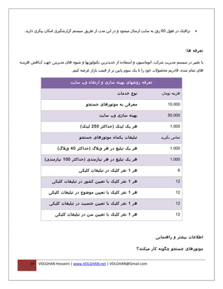 ‫ترافیک در طول 06 روز به سایت ارسال میشود و در این مدت از طریق سیستم گزارشگیری امکان پیگری دارید.‬        ‫•‬




                                                                                                    ‫تعرفه ها :‬

‫با تغییر در سیستم مدیریت شرکت، اتوماسیون و استفاده از جدیدترین تکنولوژیها و شیوه های مدیریتی جهت کففاهش هزینففه‬

                               ‫های تمام شده، قادریم محصولت خود را تا یک سوم پایین تر از قیمت بازار عرضه کنیم.‬


                              ‫تعرفه روشهای بهینه سازی و ارتقاء وب سایت‬

                                                           ‫نوع خدمات‬                 ‫هزینه تومان‬

                                        ‫معرفی به موتورهای جستجو‬                          ‫000.01‬

                                                ‫بهینه سازی وب سایت‬                       ‫000.05‬

                                    ‫هر یک لینک ) حداکثر 052 لینک (‬                        ‫000.1‬

                                    ‫تبلیغات یکماه موتورهای جستجو‬                     ‫تماس بگیرید‬

                      ‫هر یک تبلیغ در هر وبلگ )حداکثر 04 وبلگ (‬                            ‫000.1‬

               ‫هر یک تبلیغ در هر نیازمندی )حداکثر 001 نیازمندی (‬                          ‫000.1‬

                                   ‫هر 1 نفر کلیک در تبلیغات کلیکی‬                              ‫6‬

                   ‫هر 1 نفر کلیک با تعیین کشور در تبلیغات کلیکی‬                               ‫21‬

                 ‫هر 1 نفر کلیک با تعیین موضوع در تبلیغات کلیکی‬                                ‫21‬

                 ‫هر 1 نفر کلیک با تعیین جنسیت در تبلیغات کلیکی‬                                ‫21‬

                     ‫هر 1 نفر کلیک با تعیین سن در تبلیغات کلیکی‬                               ‫21‬




                                                                                  ‫اطلعات بیشتر و راهنمایی‬

                                                                      ‫موتورهای جستجو چگونه کار میکنند؟‬


      ‫91‬   ‫‪VOLGHAN Hosseini | www.VOLGHAN.net | VOLGHAN@Gmail.com‬‬
 
