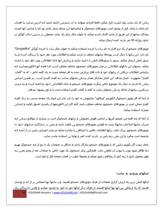 ‫زمانی که یک سایت روی اینترنت قرار میگیرد فقط افرادی میتوانند به آن دسترسی داشته باشند ک فه آدرس س فایت ی فا هم فان‬
  ‫ف‬     ‫ف‬      ‫ف‬         ‫ف‬

‫نام دامنه را بدانند. قبل از بوجود آمدن موتورهای جستجوگر و لینکستانها این مسئله بسیار عادی بود اما با پیدایش آنها عمفده‬

‫بینندگان سایتها از این طریق از سایت هدف بازدید میکنند به عنوان مثال برای یک سایت معمولی در بدترین ح فالت گوگ فل در‬
    ‫ف‬        ‫ف‬

                                                                          ‫حدود روزانه 05 نفر بازدید کننده ارسال میکند.‬

‫موتورهای جستجو از یک نرم افزار به نام ربات یا خزنده استفاده میکنند به عنوان مثال ربات یا خزنده گوگ فل "‪"GoogleBot‬‬
             ‫ف‬

‫نام دارد. این رباتها با دنبال کردن پیوندها سایتهای مختلف را بازدید میکنند و اطلعات مورد نظر خفود را دریفافت کفرده و بفه‬
 ‫ف‬       ‫ف‬     ‫ف‬         ‫ف‬

‫سرور اصلی ارسال میکنند. سرور یا سرورهای اصلی با ذخیره سازی و پردازش آنها بانک اطلعاتی مورد نظر خود را ایجففاد‬

‫میکنند. محتوای این بانکهای اطلعاتی در میان موتورهای جستجوی مختلف متفاوت اسفت امفا همفه آنهفا الگوریتمیدارنفد کفه‬
 ‫ف ف‬                 ‫ف‬     ‫ف‬    ‫ف‬    ‫ف‬

‫براساس اطلعات دریافتی از رباتهای خود و داده های پردازش شده به هر صفحه نسبت به یک کلمه خاص - که به "کلمات‬
‫کلیدی" مشهورند - امتیاز میدهد. این امتیاز نمایانگر مقدار نزدیکی محتوای سفایت بفه کلمفه کلیفدی اسفت. بفر همیفن اس فاس‬
  ‫ف‬     ‫ف‬     ‫ف‬    ‫ف‬     ‫ف‬     ‫ف‬     ‫ف‬     ‫ف‬

‫زمانی که فردی به دنبال یک موضوع خاص میگردد موتورهای جستجو به بانک اطلعفاتی خفود مراجعفه کفرده و بفه ترتیفب‬
 ‫ف‬      ‫ف‬       ‫ف ف‬          ‫ف‬     ‫ف‬

           ‫نزدیکترین سایتها از لحاظ نزدیکی محتوای سایت به کلمه یا کلمات کلیدی استفاده شده را به وی پیشنهاد میدهند.‬

‫از آنجا که هر موتور جستجوگر الگوریتم "وبکاوی" مخصوص به خود را دارد بنابر این امتیاز یک صفحه نس فبت ب فه ی فک کلم فه‬
 ‫ف‬      ‫ف ف‬        ‫ف‬

‫کلیدی ممکن است در موتورهای جستجوی مختلف متفاوت باشد. البته اکثر این الگوریتمها از یکسری اصففول اولیففه و ایتففدایی‬

                                                                                                ‫مشترک استفاده میکنند.‬

‫از آنجا که پایه همه این تصمیم گیریها بر اساس هوش مصنوعی و رباتهای جستجوگر است در بسیاری از مواقففع زمففانی کففه‬

‫مدیران سایتها )صاحبان سایتها( نسبت به قوانین موتورهای جستجو بی تفاوت باشند و سعی در سفازگاری سفایتهای خفود بفا‬
      ‫ف‬

‫موتورهای جستجوی بزرگ نکنند، رباتها اطلعات ناقص یا اشتباهی را مخابره میکنند و سایت امتی فازی پ فایین ت فر از آنچ فه ک فه‬
 ‫ف ف‬            ‫ف‬       ‫ف‬      ‫ف‬

                         ‫شایسته است میگیرد و این یعنی رتبه پایین تر، بازدید کننده کمتر و نهایتا بی استفاده ماندن سایت.‬

‫شعار نیست اگر بگوییم سایتی که با موتورهای جستجو سازگار نباشد و حداقل در صفحات یک تا پنج از چند جستجوگر مهففم‬

‫دنیا ظاهر نشود بودن یا نبودن آن تفاوتی ندارد. هیچکس برای جستجوی یک مورد خاص به صفحات بعد از پنجم یعنففی بففه‬

                  ‫طور معمول نتایج با رتبه کمتر از پنجاهم رجوع نمیکند و معمول جواب در همان صفحه اول و دوم است.‬




                                                                                          ‫لینکهای ورودی به سایت :‬

‫لینکها اصلی ترین راه ارزش گزاری صفحات از طرف موتورهای جستجو هستند. وب سایتها تنها صفحاتی پر از کفد و نوشفتار‬
   ‫ف‬       ‫ف‬

‫هستند که راه ارتباطی بین آنها تنها لینکها هستند. از طرف دیگر لینکها خود به خود بفه وجفود نمیآینفد و وقفتی دارنفدگان یفک‬
      ‫02‬    ‫‪VOLGHAN Hosseini | www.VOLGHAN.net | VOLGHAN@Gmail.com‬‬
 