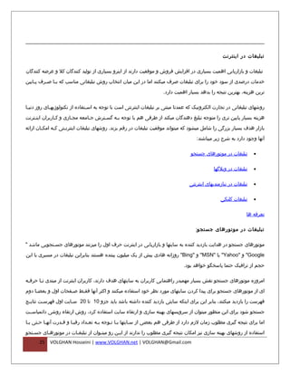 ‫تبلیغات در اینترنت‬

‫تبلیغات و بازاریابی اهمیت بسیاری در افزایش فروش و موفقیت دارند از اینرو بسیاری از تولید کنندگان کل و عرضه کنندگان‬

‫خدمات درصدی از سود خود را برای تبلیغات صرف میکنند اما در این میان انتخاب روش تبلیغاتی مناسب که ب فا ص فرف پ فایین‬
    ‫ف‬     ‫ف ف‬

                                                                      ‫ترین هزینه، بهترین نتیجه را بدهد بسیار اهمیت دارد.‬

‫روشهای تبلیغاتی در تجارت الکترونیک که عمدتا مبتنی بر تبلیغات اینترنتی است با توجه به اس فتفاده از تکنولوژیه فای روز دنی فا‬
 ‫ف‬           ‫ف‬                   ‫ف‬

‫هزینه بسیار پایین تری را متوجه تبلیغ دهندگان میکند از طرفی هم با توجه بفه گسفترش جفامعه مجفازی و کفاربران اینفترنت‬
    ‫ف‬          ‫ف‬       ‫ف‬       ‫ف‬     ‫ف‬    ‫ف‬

‫بازار هدف بسیار بزرگی را شامل میشود که میتواند موفقیت تبلیغات در رقم بزند. روشهای تبلیغات اینترن فتی ک فه امک فان ارائه‬
        ‫ف‬      ‫ف‬     ‫ف‬

                                                                                       ‫آنها وجود دارد به شرح زیر میباشند:‬

                                                                                    ‫تبلیغات در موتورهای جستجو‬        ‫•‬


                                                                                                ‫تبلیغات در وبلگها‬    ‫•‬


                                                                                   ‫تبلیغات در نیازمندیهای اینترنتی‬   ‫•‬


                                                                                                   ‫تبلیغات کلیکی‬     ‫•‬


                                                                                                                 ‫تعرفه ها‬

                                                                                      ‫تبلیغات در موتورهای جستجو:‬

‫موتورهای جستجو در هدایت بازدید کننده به سایتها و بازاریابی در اینترنت حرف اول را میزنند موتورهای جس فتجویی مانن فد "‬
   ‫ف‬           ‫ف‬

‫‪ "Google‬و "‪ "Yahoo‬یا "‪ "MSN‬و "‪ "Bing‬روزانه هادی بیش از یک میلیون بیننده هستند بنابراین تبلیغات در مسیری با این‬

                                                                                ‫حجم از ترافیک حتما پاسخگو خواهد بود.‬

‫امروزه موتورهای جستجو نقش بسیار مهمیدر راهنمایی کاربران به سایتهای هدف دارند، کاربران اینترنت از مبتدی ت فا حرف فه‬
 ‫ف‬      ‫ف‬

‫ای از موتورهای جستجو برای پیدا کردن سایتهای مورد نظر خود استفاده میکنند و اکثر آنها فقفط صففحات اول و بعض فا دوم‬
     ‫ف‬               ‫ف‬   ‫ف‬

‫فهرست را بازدید میکنند، بنابر این برای اینکه سایتی بازدید کننده داشته باشد باید جزو 01 تا 02 س فایت اول فهرس فت نتای فج‬
 ‫ف‬       ‫ف‬             ‫ف‬

‫جستجو شود برای این منظور میتوان از سرویسهای بهینه سازی و ارتقاء سایت استفاده کرد، روش ارتقاء روشی دائمیاسففت‬

‫اما برای نتیجه گیری مطلوب زمان لزم دارد از طرفی هم بعضی از سفایتها بفا تفوجه بفه تعفداد رقبفا و قفدرت آنهفا حفتی بفا‬
 ‫ف‬    ‫ف ف‬         ‫ف‬     ‫ف‬       ‫ف‬    ‫ف‬     ‫ف ف‬         ‫ف‬

‫استفاده از روشهای بهینه سازی نیز امکان نتیجه گیری مطلوب را ندارند از ایفن رو میتفوان از تبلیغفات در موتورهفای جسفتجو‬
   ‫ف‬     ‫ف‬            ‫ف‬            ‫ف‬        ‫ف‬
       ‫52‬   ‫‪VOLGHAN Hosseini | www.VOLGHAN.net | VOLGHAN@Gmail.com‬‬
 