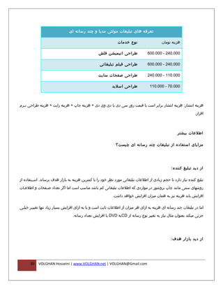 ‫تعرفه های تبلیغات مولتی مدیا و چند رسانه ای‬

                                                               ‫نوع خدمات‬                    ‫هزینه تومان‬

                                                   ‫طراحی انیمیشن فلش‬              ‫000.042 - 000.006‬

                                                   ‫طراحی فیلم تبلیغاتی‬            ‫000.042 - 000.006‬

                                                  ‫طراحی صفحات سایت‬                ‫000.011 - 000.042‬

                                                           ‫طراحی اسلید‬              ‫000.07 - 000.011‬



‫هزینه انتشار: هزینه انتشار برابر است با قیمت روز سی دی یا دی وی دی + هزینه چاپ + هزینه رایت + هزینه طراحی ن فرم‬
  ‫ف‬

                                                                                                                 ‫افزار.‬



                                                                                                      ‫اطلعات بیشتر‬

                                                              ‫م زایای استفاده از تبلیغات چند رسانه ای چیست؟‬




                                                                                                  ‫از دید تبلیغ کننده :‬

‫تبلیغ کننده نیاز دارد تا حجم زیادی از اطلعات تبلیغاتی مورد نظر خود را با کمترین هزینه به بازار هدف برساند. اسففتفاده از‬

‫روشهای سنتی مانند چاپ بروشور در مواردی که اطلعات تبلیغاتی کم باشد مناسب است اما اگر تعداد صففحات و اطلعفات‬
  ‫ف‬           ‫ف‬

                                                            ‫افزایش یابد هزینه نیز به همان میزان افزایش خواهد داشت.‬

‫اما در تبلیغات چند رسانه ای هزینه به ازای هر میزان از اطلعات ثابت است و یا به ازای افزایش بسیار زیاد تنها تغیی فر خیلفی‬
 ‫ف‬     ‫ف‬

                                  ‫جزئی میکند بعنوان مثال نیاز به تغییر نوع رسانه از ‪CD‬به ‪ DVD‬یا افزایش تعداد رسانه.‬




                                                                                                 ‫از دید بازار هدف :‬




      ‫03‬    ‫‪VOLGHAN Hosseini | www.VOLGHAN.net | VOLGHAN@Gmail.com‬‬
 