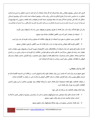 ‫فرض کنید شرکتی بروشور تبلیغاتی برای شما ارسال کند اگر تعداد صفحات آن کم باشد یا نسبت تصاویر بفه متفن و جفذابیت‬
     ‫ف‬     ‫ف ف‬

‫تصاویر در حد مناسبی باشد و یا از طرح ابتکاری و جذابی برای ساخت بروشور استفاده شده باشد به کفل بروش فور ارس فالی‬
   ‫ف‬       ‫ف‬       ‫ف‬

‫حداقل یک نگاه کلی میاندازید اما اگر شبیه یک مجله نوشتاری خسته کننده و یکنواخت باشد فقط در صورتی که موضففوع آن‬

‫شففففما را جففففذب کففففرده باشففففد و یففففا زمففففان فراغففففت زیففففادی داشففففته باشففففید نگففففاهی بففففه کففففل آن میاندازیففففد.‬



              ‫بنابر این تبلیغ کنندگان برای جذب بازار هدف از طریق بروشور و روشهای سنتی سه راه را میتوانند پیش بگیرند:‬

                                                ‫1. استفاده از صفحات کمتر که سبب کاهش اطلعات مبادله شده میشود.‬

      ‫2. افزایش نسبت تصاویر به متون و یا استفاده از طرحهای خلقانه که مستلزم پرداخت هزینه ای چند برابر است.‬

             ‫3. کاهش هزینه های تبلیغاتی و عدم توجه به جذب بازار هدف که سبب کاهش بازخورد تبلیغاتی میشود.‬

‫اما راه دیگری هم وجود دارد و آن استفاده از راهکارهای تجارت الکترونیک و بهفره گیفری از روشفهای نفوین تبلیغفات ماننفد‬

‫تبلیغات چند رسانه ای )مولتی مدیا( است که هم جذابیت و هم طراحی خلقانه را با هزینه ای به مراتب پففایین تففر در اختیففار‬

‫شما قرار میدهد. تصاویر جذاب و متحرک، صدا و فیلم همه را میتوان بدون محدودیت برای افزایش جذابیت تبلیغات و ارسال‬

                                                     ‫انبوهی از اطلعات تبلیغاتی بدون آسیب رساندن به نتیجه کار استفاده کرد.‬




                                                                                                            ‫آمار و ابزار تبلیغاتی :‬

‫تصور عموم مردم برآن است که مناسب ترین زمان تبلیغات اوج درآمد و فروش اسفت، بفرخلف ایفن اندیشفه اقتصفاددانان و‬
                ‫ف‬

      ‫مدیران موفق بهترین زمان برای افزایش تبلیغات را زمان کاهش فروش و درآمد و حتی در دوران بد اقتصادی میدانند.‬

‫در تبلیغات هدفمند، تبلیغ دهنده مستقیما با بازار هدف خفود در ارتبفاط خواهفد بفود. مهمفترین عامفل در ایفن روش داشفتن‬
  ‫ف‬         ‫ف‬       ‫ف‬        ‫ف‬       ‫ف ف‬         ‫ف‬          ‫ف‬

                                                                                       ‫اطلعات کامل و به روز از بازار هدف است.‬

                                                                             ‫برای انجام تبلیغات هدفمند چند مرحله باید طی شود:‬

‫1. کال یا خدمات قابل ارائه مشخص شده و ویژگیهای منحصر به ففرد آن شناسفایی میشفود از طرففی هفم بفا کفال یفا‬
 ‫ف ف ف ف‬          ‫ف‬         ‫ف‬       ‫ف‬          ‫ف‬

                                                                ‫خدمات مشابه مقایسه شده و برای رقابت تقویت میشود.‬

                                          ‫2. بازار هدف شناسایی میشود و بر روی نیازها و ویژگیهای بازار تحقیق میشود.‬


       ‫13‬    ‫‪VOLGHAN Hosseini | www.VOLGHAN.net | VOLGHAN@Gmail.com‬‬
 