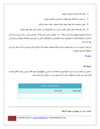 ‫3. هزینه ها و بودجه مشخص میشود.‬

                                                  ‫4. بر اساس بازار هدف نوع تبلیغات و بازاریابی مشخص میشود.‬

                                         ‫5. متون، تصاویر و سایر موارد بهینه سازی میشوند تا نهایت نتیجه را بدهد.‬

                ‫6. آمار بازار هدف اعم از تلفن، فکس، آدرس، پست الکترونیک، وب سایت و سایر موارد تهیه میشود.‬

‫ما با ارائه مشاوره میتوانیم شما را از مرحله 1 تا 5 راهنمایی کنیم، اما مرحله 6 تخصفص ماسفت بنفابه تجربفه و نیفاز آمفار‬
  ‫ف‬     ‫ف‬      ‫ف‬        ‫ف‬    ‫ف‬     ‫ف‬

‫تعدادی از بازارهای هدف را جمع آوری کرده و همچنین نرم افزارهای خاصی را برای پیشبرد اهفداف تبلیغفاتی و بازاریفابی‬

                                                                                                        ‫تهیه کرده ایم.‬

‫این آمار به صورت مرتب به روز میشوند و میزان اشتباه مشخص میشود، آمار تکراری و کپی نداریم زیرا که ما خود نیز از این‬

                                                                                           ‫روشها و آمار بهره میگیریم.‬

                                                                                                            ‫تعرفه ها‬




                                                                                                         ‫تعرفه ها :‬

‫با تغییر در سیستم مدیریت شرکت، اتوماسیون و استفاده از جدیدترین تکنولوژیها و شیوه های مدیریتی جهت کففاهش هزینففه‬

                                 ‫های تمام شده، قادریم محصولت خود را تا یک سوم پایین تر از قیمت بازار عرضه کنیم.‬




                                             ‫تعرفه های تبلیغات هدفمند‬

                                                                ‫نوع خدمات‬                 ‫هزینه تومان‬




                                                                          ‫لیست برخی از مهمترین نمونه کارها :‬


      ‫23‬   ‫‪VOLGHAN Hosseini | www.VOLGHAN.net | VOLGHAN@Gmail.com‬‬
 
