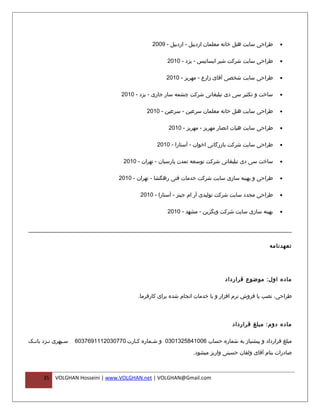 ‫طراحی سایت هتل خانه معلمان اردبیل - اردبیل - 9002‬   ‫•‬


                                                       ‫طراحی سایت شرکت شیر ایساتیس - یزد - 0102‬      ‫•‬


                                                      ‫طراحی سایت شخصی آقای زارع - مهریز - 0102‬       ‫•‬


                                     ‫ساخت و تکثیر سی دی تبلیغاتی شرکت چشمه سار جاری - یزد - 0102‬     ‫•‬


                                               ‫طراحی سایت هتل خانه معلمان سرعین - سرعین - 0102‬       ‫•‬


                                                       ‫طراحی سایت هیات انصار مهریز - مهریز - 0102‬    ‫•‬


                                                   ‫طراحی سایت شرکت بازرگانی اخوان - آستارا - 0102‬    ‫•‬


                                      ‫ساخت سی دی تبلیغاتی شرکت توسعه تمدن پارسیان - تهران - 0102‬     ‫•‬


                                    ‫طراحی و بهینه سازی سایت شرکت خدمات فنی رهگشا - تهران - 0102‬      ‫•‬


                                            ‫طراحی مجدد سایت شرکت تولیدی آر ام جینز - آستارا - 0102‬   ‫•‬


                                                       ‫بهینه سازی سایت شرکت وبگزین - مشهد - 0102‬     ‫•‬




                                                                                                ‫تعهدنامه‬




                                                                              ‫ماده اول: موضوع قرارداد‬

                                           ‫طراحی، نصب یا فروش نرم افزار و یا خدمات انجام شده برای کارفرما.‬



                                                                                 ‫ماده دوم: مبلغ قرارداد‬

‫سفپهری نفزد بانفک‬
 ‫ف‬      ‫ف‬      ‫ف‬    ‫مبلغ قرارداد و پیشنیاز به شماره حساب 6001485231030 و شفماره کفارت 0770302111967306‬
                                        ‫ف‬      ‫ف‬

                                                                 ‫صادرات بنام آقای ولقان حسینی واریز میشود.‬



      ‫53‬   ‫‪VOLGHAN Hosseini | www.VOLGHAN.net | VOLGHAN@Gmail.com‬‬
 
