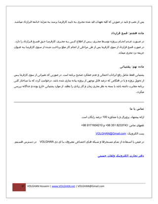 ‫پس از نصب و تایید در صورتی که کلیه تعهدات قید شده مجفری بفه تاییفد کارفرمفا برسفد بفه منزلفه خفاتمه قفرارداد میباشفد.‬
                      ‫ف‬          ‫ف‬         ‫ف‬                    ‫ف‬



                                                                                        ‫ماده هشتم: فسخ قرارداد‬

‫در صففورت عففدم انجففام پففروژه توسففط مجففری، پففس از اطلع کتففبی بففه مجففری، کارفرمففا حففق فسففخ قففرارداد را دارد.‬

‫در صورت فسخ قرارداد از سوی کارفرما پس از طی مراحلی از انجام کار مبلغ پرداخ فت ش فده از س فوی کارفرم فا ب فه عن فوان‬
   ‫ف‬     ‫ف ف‬             ‫ف‬        ‫ف‬    ‫ف‬

                                                                                               ‫جریمه نزد مجری میماند.‬



                                                                                                ‫ماده نهم: پشتیبانی‬

‫پشتیبانی فقط شامل رفع ایرادات احتمالی و عدم عملکرد صحیح برنامه است. در صورتی که تغییراتی از سوی کارفرما پ فس‬
 ‫ف‬

‫از تحویل پروژه و یا در هنگامی که درصد قابل توجهی از پروژه پیاده سازی شده باشد، درخواست گردد که بفا سفاختار کلفی‬

‫برنامه مغایرت داشته باشد یا بسته به نظر مجری زمان و کار زیادی را بطلبد، از موارد پشتیبانی خارج بوده و جداگانه بررسی‬

                                                                                                               ‫میگردد.‬




                                                                                                          ‫تماس با ما‬

                                                             ‫ارائه پیشنهاد، پروپزال و یا مشاوره 001 درصد رایگان است.‬

                                                             ‫تلفنهای تماس: 3473328 153 89+ و 0124061719 89+‬

                                                                          ‫پست الکترونیک: ‪VOLGHAN@Gmail.com‬‬

‫در دسفترس هسفتیم.‬
    ‫ف‬      ‫ف‬           ‫در ضمن با اسفتفاده از تمفام مسفنجرها و شفبکه هفای اجتمفاعی معفروف بفا ای دی ‪VOLGHAN‬‬
                                      ‫ف‬     ‫ف‬      ‫ف‬       ‫ف‬



                                                                            ‫دفتر تجارت الکترونیک ولقان حسینی‬




      ‫73‬   ‫‪VOLGHAN Hosseini | www.VOLGHAN.net | VOLGHAN@Gmail.com‬‬
 