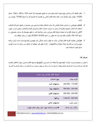 ‫1. نام دامنه : که بر اساس نوع پسوند دامنه متغیر است به طفور متوسفط یفک دامنفه ‪ Com‬یفا ‪ Net‬یفا ‪ Org‬حفدود‬

‫000,01 تومان برای یکسال است. البته دامنه های خاصی نیز هستند کفه هزینفه ای تفا حفدود 000,07 تومفان نیفز‬
 ‫ف‬     ‫ف‬              ‫ف ف‬        ‫ف‬      ‫ف‬

                                                                                                             ‫دارند.‬

‫2. فضای میزبانی : بر اساس مقدار فضایی که سایت اشغال میکند و یا پیش بینی میشفود در طفول یکس فال فع فالیت‬
    ‫ف‬      ‫ف‬       ‫ف‬       ‫ف‬

‫اشغال کند انتخاب میشود و هزینه آن نسبت به شرکت خدمات دهنده و میفزان فضفا و امکانفات متغیفر اسفت. جهفت‬
 ‫ف‬          ‫ف‬       ‫ف‬         ‫ف‬      ‫ف‬

‫آگاهی از تعرفه های ما به صفحه تعرفه های میزبانی سایت مراجعه کنید. به طور متوسط یک س فایت معم فولی در‬
      ‫ف‬        ‫ف‬

        ‫حدود 05 تا 001 مگابایت فضا نیاز دارد که مبلغی در حدود 000,02 تا 000,03 تومان در سال خواهد شد.‬

‫3. طراحی سایت : هزینه های طراحی سایت به موارد زیادی بستگی دارد مهمترین آنها نوع سایت است )زبان برنامه‬
‫نویسی( و در مرحله بعد تعداد صفحات و قابلیتها و ... اما به طور کلی میتوانید از جدول زی فر ب فرای ب فه دس فت آوردن‬
       ‫ف‬     ‫ف‬      ‫ف ف‬

                                                                                        ‫حدود قیمت استفاده کنید.‬




                                                                                                               ‫تعرفه ها :‬

‫با تغییر در سیستم مدیریت شرکت، اتوماسیون و استفاده از جدیدترین تکنولوژیها و شیوه های مدیریتی جهت کففاهش هزینففه‬

‫هفففای تمفففام شفففده، قفففادریم محصفففولت خفففود را تفففا یفففک سفففوم پفففایین تفففر از قیمفففت بفففازار عرضفففه کنیفففم.‬
    ‫ف‬       ‫ف‬          ‫ف‬     ‫ف‬          ‫ف‬        ‫ف‬      ‫ف‬     ‫ف ف‬             ‫ف‬       ‫ف‬           ‫ف‬       ‫ف‬      ‫ف‬       ‫ف‬




                                           ‫تعرفه های طراحی وب سایت‬

                                                                 ‫نوع خدمات‬                     ‫هزینه تومان‬

                                                               ‫سایتهای ثابت‬          ‫000.011 - 000.042‬

                                                                ‫سایتهای پویا‬         ‫000.042 - 000.006‬

                                                              ‫سایتهای فلش‬            ‫000.042 - 000.006‬

                                                                       ‫پرتالها‬      ‫000.005 - 00.000.1‬

                                                             ‫سایتهای خاص‬                      ‫تماس بگیرید‬

                             ‫هاست و دامنه مورد نیاز برای تمام موارد‬                     ‫رایگان برای یکسال‬


        ‫6‬   ‫‪VOLGHAN Hosseini | www.VOLGHAN.net | VOLGHAN@Gmail.com‬‬
 
