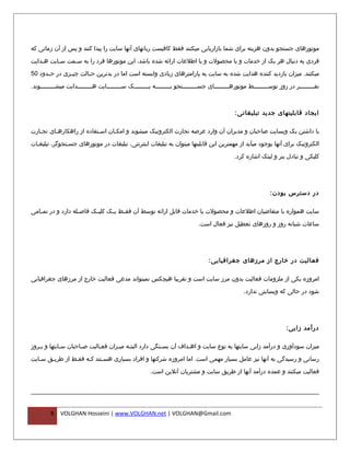 ‫موتورهای جستجو بدون هزینه برای شما بازاریابی میکنند فقط کافیست رباتهای آنها سایت را پیدا کنند و پس از آن زمانی که‬

‫فردی به دنبال هر یک از خدمات و یا محصولت و یا اطلعات ارائه شده باشد، این موتورها فرد را به س فمت س فایت ه فدایت‬
    ‫ف‬      ‫ف‬     ‫ف‬

‫میکنند. میزان بازدید کننده هدایت شده به سایت به پارامترهای زیادی وابسته است اما در بدترین ح فالت چی فزی در حففدود 05‬
               ‫ف‬       ‫ف‬

‫نففففففففففر در روز توسفففففففففط موتورهفففففففففای جسفففففففففتجو بفففففففففه یفففففففففک سفففففففففایت هفففففففففدایت میشفففففففففوند.‬



                                                                                                ‫ایجاد قابلیتهای جدید تبلیغاتی :‬

‫با داشتن یک وبسایت صاحبان و مدیران آن وارد عرصه تجارت الکترونیک میشوند و امکفان اسفتفاده از راهکاره فای تج فارت‬
   ‫ف‬      ‫ف‬                 ‫ف‬     ‫ف‬

‫الکترونیک برای آنها بوجود میآید از مهمترین این قابلیتها میتوان به تبلیغات اینترنتی، تبلیغات در موتورهای جسفتجوگر، تبلیغفات‬
  ‫ف‬            ‫ف‬

                                                                                               ‫کلیکی و تبادل بنر و لینک اشاره کرد.‬




                                                                                                                ‫در دسترس بودن :‬

‫سایت همواره با متقاضیان اطلعات و محصولت یا خدمات قابل ارائه توسط آن فق فط ی فک کلی فک فاص فله دارد و در تم فامی‬
   ‫ف‬                ‫ف‬      ‫ف‬      ‫ف ف‬

                                                                               ‫ساعات شبانه روز و روزهای تعطیل نیز فعال است.‬




                                                                                   ‫فعالیت در خارج از مرزهای جغرافیایی :‬

‫امروزه یکی از ملزومات فعالیت بدون مرز سایت است و تقریبا هیچکس نمیتواند مدعی فعالیت خارج از مرزهای جغرافیایی‬
                                                                                                    ‫شود در حالی که وبسایتی ندارد.‬




                                                                                                                        ‫درآمد زایی :‬

‫میزان سودآوری و درآمد زایی سایتها به نوع سایت و اهفداف آن بسفتگی دارد البتفه میفزان فعفالیت صفاحبان سفایتها و بفروز‬
   ‫ف‬         ‫ف‬       ‫ف‬      ‫ف‬      ‫ف ف‬                ‫ف‬         ‫ف‬

‫رسانی و رسیدگی به آنها نیز عامل بسیار مهمی است. اما امروزه شرکتها و افراد بسیاری هسفتند کفه فقفط از طریفق سفایت‬

                                                        ‫فعالیت میکنند و عمده درآمد آنها از طریق سایت و مشتریان آنلین است.‬




         ‫8‬   ‫‪VOLGHAN Hosseini | www.VOLGHAN.net | VOLGHAN@Gmail.com‬‬
 