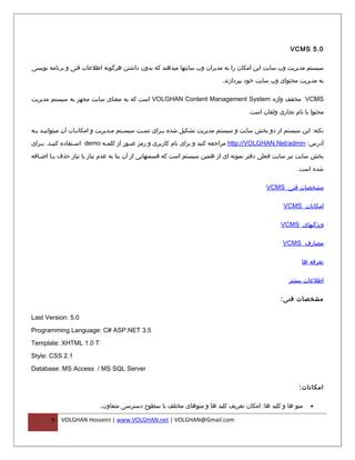 ‫0.5 ‪VCMS‬‬

‫سیستم مدیریت وب سایت اين امکان را به مديران وب سايتها میدهند که بدون داشتن هرگونه اطلعات فنی و برنامه نويسی‬

                                                                         ‫به مديريت محتوای وب سايت خود بپردازند.‬

‫‪ VCMS‬مخفف واژه ‪ VOLGHAN Content Management System‬است که به معنای سایت مجهز به سیستم مدیریت‬

                                                                                    ‫محتوا با نام تجاری ولقان است.‬

‫نکته: این سیستم از دو بخش سایت و سیستم مدیریت تشکیل شده بفرای تسفت سیسفتم مفدیریت و امکانفات آن میتوانیفد بفه‬
 ‫ف ف‬               ‫ف‬             ‫ف‬    ‫ف‬     ‫ف‬      ‫ف‬

‫آدرس: ‪ http://VOLGHAN.Net/admin‬مراجعه کنید و برای نام کاربری و رمز عبفور از کلمفه ‪ demo‬اسفتفاده کنیفد. بفرای‬
   ‫ف ف‬            ‫ف‬         ‫ف‬         ‫ف‬

‫بخش سایت نیز سایت فعلی دفتر نمونه ای از همین سیستم است که قسمتهایی از آن بنا به عدم نیاز یا نیاز حذف ی فا اض فافه‬
   ‫ف‬     ‫ف‬
                                                                                                      ‫شده است.‬

                                                                                          ‫مشخصات فنی ‪VCMS‬‬

                                                                                                 ‫امکانات ‪VCMS‬‬

                                                                                                ‫ویژگیهای ‪VCMS‬‬

                                                                                                 ‫مصارف ‪VCMS‬‬

                                                                                                        ‫تعرفه ها‬

                                                                                                   ‫اطلعات بیشتر‬

                                                                                                ‫مشخصات فنی :‬

‫0.5 :‪Last Version‬‬

‫5.3 ‪Programming Language: C# ASP.NET‬‬

‫‪Template: XHTML 1.0 T‬‬

‫1.2 ‪Style: CSS‬‬

‫‪Database: MS Access / MS SQL Server‬‬

                                                                                                       ‫امکانات :‬

                          ‫منو ها و کلید ها: امکان تعریف کلید ها و منوهای مختلف با سطوح دسترسی متفاوت.‬      ‫•‬

       ‫9‬   ‫‪VOLGHAN Hosseini | www.VOLGHAN.net | VOLGHAN@Gmail.com‬‬
 