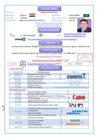 Page
1
An Experienced, Qualified BIOMEDICAL Engineer seeks to work as Field Service Engineer / Medical Planner
Bachelor of Biomedical Engineering from El Shorouk Academy-Egypt , June 2008, good
Postgraduate Studies
Project Management Institute (PMI)® - USA
Technical courses
Training date Training Course Trainer
JUNE 2021 Distributed Chilled Water Pumping
April 2017 CONTROL & MONITORING
Mar 2017 HVAC & WATER SUPPLY
Feb 2009 VHDL Advanced course Ain Shams University
Jun 2008 Analog & Digital Electronics Cairo University
Sep 2007 Programming course Vision Academy
July 2006 Transducers & Sensors ( OEM ) Original Medical Equipment Manufacturer
Bio-medical courses
Oct 2021 Essentials of Digital Imaging
Oct 2021 Principles of Fluoroscopy
Jan 2021 Principles of CT + Advanced Cardiac CT + CT Maintenance
July 2020 PET-CT Essentials
April 2020 Magnetic Resonance Imaging
Mar 2020 Radiation Safety & Protection
Feb 2021 Health Facility Planning Course (CPD) certified
Nov 2020
1-Essential variables mechanical breath types
2-Capnography
3-Ventilation Modes
4/5-lung ventilation & ventilator concepts
Feb 2021 Ultrasound Transducers
APRIL 2020
1-CT Scanner Hardware
2-CT Maintenance
3-CT Multi-slice Basic
MAR 2020 Nuclear medicine Systems SPECT/CT
Full name Mahmoud Saber Rady
Nationality Egyptian RESIDENCY SAUDI ARABIA
Birth date 5/6/1985 VISA / Iqama Status VAILD &Transferable
Driving license (Egyptian & Saudi & international) Marital Status Married
(Member in Egyptian Syndicate of Engineers)
(Member in Saudi Council of Engineers)
(Member in Federation of Arab Engineers)
KSA +966-594218007 E-Mail
engmahmoudsr@hotmail.com
engmahmoudsr@yahoo.com
https://www.linkedin.com/in/mahmoud-saber-pmp-%C2%AE-8b9aa7a6/
May 2021 Project Management Professional (PMP)® No# .3010239
 