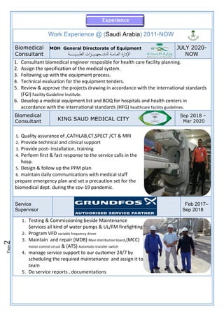 Page
2
Work Experience @ (Saudi Arabia) 2011-NOW
Biomedical
Consultant
MOH General Directorate of Equipment
‫لل‬ ‫ــة‬‫م‬‫ــا‬‫ع‬‫ال‬ ‫إدارة‬‫ل‬‫ا‬
‫ــ‬
‫تــــ‬
‫ــيــــــة‬‫ب‬‫ــ‬‫ط‬‫ال‬ ‫ات‬‫ز‬‫ــــيــ‬‫ه‬‫ج‬
JULY 2020-
NOW
1. Consultant biomedical engineer resposible for health care facility planning.
2. Assign the specification of the medical system.
3. Following up with the equipment process.
4. Technical evaluation for the equipment tenders.
5. Review & approve the projects drawing in accordance with the international standards
(FGI) Facility Guideline Institute.
6. Develop a medical equipment list and BOQ for hospitals and health centers in
accordance with the international standards (HFG) healthcare facility guidelines.
Biomedical
Consultant KING SAUD MEDICAL CITY
Sep 2018 –
Mar 2020
1. Quality assurance of ,CATHLAB,CT,SPECT /CT & MRI
2. Provide technical and clinical support
3. Provide post- installation, training
4. Perform first & fast response to the service calls in the
hosp.
5. Design & follow up the PPM plan
6. maintain daily communications with medical staff
prepare emergency plan and set a precaution set for the
biomedical dept. during the cov-19 pandemic.
Service
Supervisor
Feb 2017–
Sep 2018
1. Testing & Commissioning beside Maintenance
Services all kind of water pumps & UL/FM firefighting
2. Program VFD variable frequency driver
3. Maintain and repair (MDB) Main distribution board,(MCC)
motor control circuit & (ATS) Automatic transfer switch
4. manage service support to our customer 24/7 by
scheduling the required maintenance and assign it to
team
5. Do service reports , documentations
 
