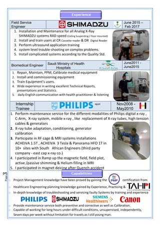 Page
3
o Project Management knowledge have been proved by gaining the certification from
o Healthcare Engineering planning knowledge gained by Experience, Practicing &
o In-depth knowledge of troubleshooting and servicing faulty Systems by training and experience
o Provide maintenance service both preventive and corrective as well as Calibration.
o Capable of working for long hours under difficult conditions, unsupervised, independently,
Seven days per week without limitation for travels as I still young man.
Field Service
Engineer
June 2015 –
Feb 2017
1. Installation and Maintenance for all Analog X-Ray
SHIMADZU systems RAD speed (Ceiling Suspending / Floor mounted)
2. Install and train users at CR Cassette reader & DR Digital Reader
3. Perform ultrasound application training
4. system level trouble-shooting on complex problems.
5. Install complicated systems according to the Quality Std.
Biomedical Engineer Saudi Ministry of Health
Hospitals
June2011 -
June2015
1. Repair, Maintain, PPM, Calibrate medical equipment
2. Install and commissioning equipment
3. Train Equipment’s users.
4. Wide experience in writing excellent Technical Reports,
presentations and Statistics.
5. daily English communication with health practitioner & listening
Internship
Trainee
egypt Nov2008 -
May2010
1. Perform maintenance service for the different modalities of Philips digital x-ray ,
C-Arm, X-ray system, mobile x-ray , like replacement of X-ray tubes, high tension
cables & generators
2. X-ray tube adaptation, conditioning, generator
calibration
3. Participate in RF cage & MRI systems installations
ACHEIVA 1.5T , ACHEIVA 3 Tesla & Panorama HFO 1T in
10+ sites with South African Engineers (third party
company - east cap x-ray co.)
4. I participated in Ramp up the magnetic field, field plot,
active /passive shimming & Helium filling in MRI
5. I participated in magnet deicing after Quench accident
 