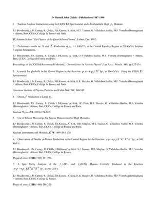 Dr Russell John Childs – Publications 1987-1990 
1. Nucleus-Nucleus Interactions using the CERN  Spectrometer and a Multiparticle High T p Detector. 
I.J. Bloodworth, J.N. Carney, R. Childs, J.B.Kinson, A. Kirk, M.T. Trainor, O. Villalobos Baillie, M.F. Votruba (Birmingham) 
+ Athens, Bari, CERN, Collège de France and Paris. 
IX Autumn School ‘The Physics of the Quark Gluon Plasma’, Lisbon, Dec. 1987. 
2. Preliminary results on  and  Production at T p > 1.0 GeV/c in the Central Rapidity Region in 200 GeV/c Sulphur 
Tungsten Interactions. 
I.J. Bloodworth, J.N. Carney, R. Childs, J.B.Kinson, A. Kirk, O. Villalobos Baillie, M.F. Votruba (Birmingham) + Athens, 
Bari, CERN, Collège de France and Paris. 
Proceedings of the XXIIIrd Recontres de Moriond, ‘Current Issues in Particle Physics’, Les Arcs, March 1988, pp 127-134. 
3. A search for glueballs in the Central Region in the Reaction f s p p p (X ) p 0  at 300 GeV/c Using the CERN  
Spectrometer. 
I.J. Bloodworth, J.N. Carney, R. Childs, J.B.Kinson, A. Kirk, H.R. Shaylor, O. Villalobos Baillie, M.F. Votruba (Birmingham) 
+ Athens, Bari, CERN, Collège de France and Paris. 
American Institute of Physics, Particles and Fields 36 (1988) 340-349. 
4. Direct 0  Production at Large T p . 
I.J. Bloodworth, J.N. Carney, R. Childs, J.B.Kinson, A. Kirk, I.C. Print, H.R. Shaylor, O. Villalobos Baillie, M.F. Votruba 
(Birmingham) + Athens, Bari, CERN, Collège de France and Paris. 
Nuclear Physics 7B (1989) 228-242. 
5. Use of Silicon Microstrips for Precise Measurement of High Momenta. 
I.J. Bloodworth, J.N. Carney, R. Childs, J.B.Kinson, A. Kirk, H.R. Shaylor, M.T. Trainor, O. Villalobos Baillie, M.F. Votruba 
(Birmingham) + Athens, Bari, CERN, Collège de France and Paris. 
Nuclear Instruments and Methods A274 (1989) 165-170. 
6. Observation of Double  -Meson Production in the Central Region for the Reaction f s p p p (K K K K ) p      at 300 
GeV/c. 
I.J. Bloodworth, J.N. Carney, R. Childs, J.B.Kinson, A. Kirk, S.J. Prosser, H.R. Shaylor, O. Villalobos Baillie, M.F. Votruba 
(Birmingham) + Athens, Bari, CERN, Collège de France. 
Physics Letters 221B (1989) 221-226. 
7. A Spin Parity Analysis of the (1285) 1 f and (1420) 1 f Mesons Centrally Produced in the Reaction 
f s p p p (K K K ) p 0    at 300 GeV/c. 
I.J. Bloodworth, J.N. Carney, R. Childs, J.B.Kinson, A. Kirk, H.R. Shaylor, O. Villalobos Baillie, M.F. Votruba (Birmingham) 
+ Athens, Bari, CERN, Collège de France. 
Physics Letters 221B (1989) 216-220. 
 