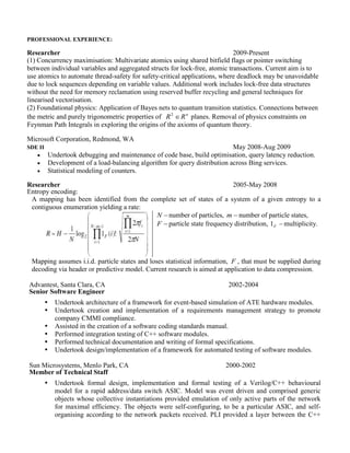 PROFESSIONAL EXPERIENCE: 
Ripple Labs, San Francisco, Senior Software Engineer. 
Researcher 2009-Present 
 Concurrency maximisation: Multivariate atomics using pointer switching between individual 
variables and aggregated structs for lock-free, atomic transactions. Current aim is to use atomics to 
automate thread-safety for safety-critical applications, where deadlock may be unavoidable due to 
lock sequences depending on variable values. Additional work includes lock-free data structures 
without the need for memory reclamation using reserved buffer recycling, general techniques for 
linearised vectorisation and Verilog netlist optimisation for obfuscation and vectorisation of C++ 
algorithms. 
 Relationship between Taylor and Fourier coefficients of a signal, allowing classes of problems to 
be solved using a Taylor series and then converted to DSP. 
 Foundational physics: Application of Bayes nets to quantum transition statistics. Connections 
between the metric and purely trigonometric properties of n R R 2 planes. Removal of physics 
constraints on Feynman Path Integrals in exploring the origins of the axioms of quantum theory. 
Microsoft Corporation, Redmond, WA 
SDE II May 2008-Aug 2009 
 Undertook debugging and maintenance of code base, build optimisation, query latency reduction. 
 Development of a load-balancing algorithm for query distribution across Bing services. 
 Statistical modeling of counters. 
Researcher 2005-May 2008 
Entropy encoding: 
A mapping has been identified from the complete set of states of a system of a given entropy to a 
contiguous enumeration yielding a rate: 
N  number of particles, m  number of particle states, 
F  particle state frequency distribution,  F 1 multiplicity. 
Mapping assumes i.i.d. particle states and loses statistical information, F , that must be supplied during 
decoding via header or predictive model. Current research is aimed at application to data compression. 
Advantest, Santa Clara, CA 
Senior Software Engineer 
2002-2004 
 Undertook architecture of a framework for event-based simulation of ATE hardware modules. 
 Undertook creation and implementation of a requirements management strategy to promote 
company CMMI compliance. 
 Assisted in the creation of a software coding standards manual. 
 Performed integration testing of C++ software modules. 
 Performed technical documentation and writing of formal specifications. 
 Undertook design/implementation of a framework for automated testing of software modules. 
Sun Microsystems, Menlo Park, CA 
Member of Technical Staff 
2000-2002 
 