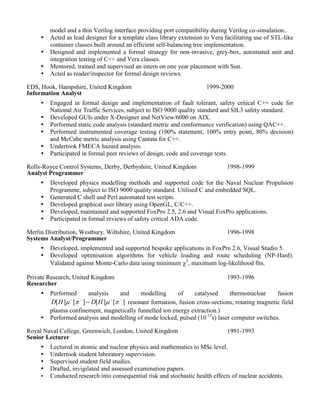  Undertook formal design, implementation and formal testing of a Verilog/C++ behavioural 
model for a rapid address/data switch ASIC. Model was event driven and comprised generic 
objects whose collective instantiations provided emulation of only active parts of the network 
for maximal efficiency. The objects were self-configuring, to be a particular ASIC, and self-organising 
according to the network packets received. PLI provided a layer between the C++ 
model and a thin Verilog interface providing port compatibility during Verilog co-simulation.. 
 Acted as lead designer for a template class library extension to Vera facilitating use of STL-like 
container classes built around an efficient self-balancing tree implementation with amortised 
rebalancing rather than amortised for Red-Black, AVL trees, and for 
min/max/predecessor/successor. The tree was an augmented structure doubling as sorted linked-list. 
 Designed and implemented a formal strategy for non-invasive, grey-box, automated unit and 
integration testing of C++ and Vera classes. 
 Mentored, trained and supervised an intern on one year placement with Sun. 
 Acted as reader/inspector for formal design reviews. 
EDS, Hook, Hampshire, United Kingdom 
Information Analyst 
1999-2000 
 Engaged in formal design and implementation of fault tolerant, safety critical C++ code for 
National Air Traffic Services, subject to ISO 9000 quality standard and SIL3 safety standard. 
 Developed GUIs under X-Designer and NetView/6000 on AIX. 
 Performed static code analysis (standard metric and conformance verification) using QAC++. 
 Performed instrumented coverage testing (100% statement, 100% entry point, 80% decision) 
and McCabe metric analysis using Cantata for C++. 
 Undertook FMECA hazard analysis. 
 Participated in formal peer reviews of design, code and coverage tests. 
Rolls-Royce Control Systems, Derby, Derbyshire, United Kingdom 
Analyst Programmer 
1998-1999 
 Developed physics modelling methods and supported code for the Naval Nuclear Propulsion 
Programme, subject to ISO 9000 quality standard. Utilised C and embedded SQL. 
 Generated C shell and Perl automated test scripts. 
 Developed graphical user library using OpenGL, C/C++. 
 Developed, maintained and supported FoxPro 2.5, 2.6 and Visual FoxPro applications. 
 Participated in formal reviews of safety critical ADA code. 
Merlin Distribution, Westbury, Wiltshire, United Kingdom 
Systems Analyst/Programmer 
1996-1998 
 Developed, implemented and supported bespoke applications in FoxPro 2.6, Visual Studio 5. 
 Developed optimisation algorithms for vehicle loading and route scheduling (NP-Hard). 
Validated against Monte-Carlo data using minimum 2, maximum log-likelihood fits. 
Private Research, United Kingdom 
Researcher 
1993-1996 
 Performed analysis and modelling of catalysed thermonuclear fusion 
[ ] [ ] [ ] [ ]     D H    D H   resonant formation, fusion cross-sections, rotating magnetic field 
plasma confinement, magnetically funnelled ion energy extraction.) 
 Performed analysis and modelling of mode locked, pulsed (10-15s) laser computer switches. 
 
