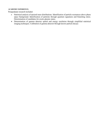 Royal Naval College, Greenwich, London, United Kingdom 
Senior Lecturer 
1991-1993 
 Lectured in atomic and nuclear physics and mathematics to MSc level. 
 Undertook student laboratory supervision. 
 Supervised student field studies. 
 Drafted, invigilated and assessed examination papers. 
 Conducted research into consequential risk and stochastic health effects of nuclear accidents. 
ACADEMIC EXPERIENCE: 
Postgraduate research included: 
 Statistical analysis of spectral mass distributions. Identification of particle resonances above phase space background. Identification of particles through quantum signatures and branching ratios. Determination of candidates for exotic gluonic states. 
 Determination of gamma detector spatial and energy resolution through simplified statistical imaging techniques. Calibration of gamma detector through known particle decays  