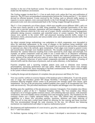 interface to the rest of the hardware system. This provided for direct, transparent substitution of the 
model into the hardware environment. 
The Verilog wrapper invoked the C++ Core at each clock cycle, unless the Core sent notification of 
inactivity. The PLI layer accommodated communication between the Verilog and the C++ for which I 
devised an efficient protocol. Events received by the Verilog, such as network traffic packets or 
requests to access registers, were conveyed directly to the Core through this protocol. The results of 
processed events were also communicated back to the Verilog wrapper through the protocol. 
The C++ Core comprised a set of base classes, which were reusable across different ASICs, and a set 
of final layer classes specific to the ASIC being modelled. The principal functionality of the base 
classes was to provide automatic registration and boot-strapping of active Core components across 
clock cycles (between which the Core went out of scope), strictly controlled resource management, 
arbitration during resource contention and controlled access to system registers. The final layer 
classes were specific to the switch ASIC and processed incoming network traffic, routed it to 
destination clients, processed parity and unrecoverable errors and implemented network traffic flow 
and freeze control. 
An object oriented design methodology was undertaken in which components were decoupled to 
allow for individual replacement, in the event of changes to the hardware being modelled, with 
minimal impact on the remaining architecture. The model was event driven and run-time configurable 
to represent any chip in the network, upon instantiation. Clock edges were treated as generic events 
and asynchronous interrupts were handled seamlessly. The reusable components used messaging to 
determine the runtime behaviour resulting from events spawned by clock edges and interrupts. For 
example, an arbiter component could me made to use a round robin or an alternative scheduling 
scheme according to messages received. To conserve memory and improve performance only the 
active sections of the network and active parts of active chips were represented within a given clock 
cycle. The collective behaviour of active model components provided the emulation of routing of 
network traffic and the observance of protocols, such as cache coherency, in the hardware. 
Function templates and a recurring template pattern were used to eliminate most runtime 
polymorphism, increasing performance and type safety. Model component classes were strongly 
decoupled and utilised fast, direct messaging to facilitate communication. New types could be added 
to the system without recompilation of existing code. 
2. Leading the design and development of a template class pre-processor and library for Vera. 
Vera was used by verifiers to exercise features of the hardware prior to fabrication. To provide greater 
ease of usage and introduce greater OO design flexibility I developed a pre-processor lexical 
extension allowing template classes syntax to be processed into strongly typed Vera classes, upon 
instantiation. The use of the pre-processor enabled template class syntax to be incorporated into Vera 
code non-invasively. This prevented interference with compiler and debugger error line reporting. 
Building upon the capabilities of the pre-processor extension I designed a Vera template class library 
that mirrored a subset of the C++ Standard Template Library. The Vera template class library 
comprised a set of strongly typable container classes, self-validating data-type classes, with automatic 
serialisation, and event handler classes including timer and messaging classes. The foundation for the 
container classes was a highly optimised augmented binary tree class with additional pointers 
providing linked list nodes. This offered dual and simultaneous capabilities as a binary tree, providing 
searches, insertions, deletions and linear indexing of log ( ) 2 O size in time and a sorted linear linked 
list allowing for fast copying to an array for linear traversal and linear time rebalancing. This was 
accommodated through the node structures for the tree. An efficient tree balancing mechanism was 
implemented and subject to rigorous mathematical proof. 
3. Development and implementation of a non-invasive, grey-box, automated and repeatable test strategy 
for C++ and Vera classes. 
 
