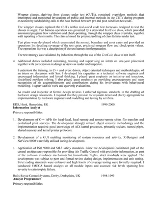 To facilitate rigorous testing of C++ and Vera classes I developed a non-invasive test strategy. Wrapper classes, deriving from classes under test (CUTs), contained overridden methods that intercepted and monitored invocations of public and internal methods in the CUTs during program execution by sandwiching calls to the base method between pre and post condition test code.. 
The wrapper classes replaced the CUTs within real-world code test harnesses designed to test the classes in anger. Test harness operation was governed by a dedicated TestCase class, which provided automated program flow validation and check-pointing, through the wrapper class overrides, together with reporting of test results. The class allowed for precise profiling of class failures under test. 
Test plans were developed which enumerated the normal, boundary and error cases and provided an operations list detailing coverage of the test cases, predicted program flow and check-point values. The operations list was a description of the test harness implementation. 
The test strategy was validated, by induction, through the use of the TestCase class to test itself. 
4. Additional duties included mentoring, training and supervising an intern on one-year placement together with participation in design reviews as reader and inspector. 
I undertook the training, in C++ and event driven, object oriented techniques and methodologies, of an intern on placement with Sun. I developed his capacities as a technical software engineer and encouraged independent and lateral thinking. I placed great emphasis on initiative and tenacious, disciplined problem solving. I also placed great emphasis on providing encouragement and team recognition of his accomplishments and contributions during his involvement with behavioural modelling. I supervised his work and quarterly evaluations. 
As reader and inspector at formal design reviews I enforced rigorous standards in the drafting of hardware design documents. I required that they provide the requisite detail and clarity appropriate to implementation by hardware engineers and modelling and testing by verifiers. 
EDS, Hook, Hampshire, UK 
Information Analyst 
1999-2000 
Primary responsibilities: 
1. Development of C++ APIs for local-local, local-remote and remote-remote client file transfers and centralised print services. The development strongly utilised object oriented methodology and the implementation required good knowledge of AIX kernel processes, primarily sockets, named pipes, shared memory and kernel printer protocols. 
2. Development of a GUI enabling monitoring of system resources and activity. X-Designer and NetView/6000 were fully utilised during development. 
3. Application of ISO 9000 and SIL3 safety standards. Since the development constituted part of the central architecture responsible for providing Air Traffic Control with proximity information, as part of the collision avoidance mechanism for transatlantic flights, strict standards were applied. The development was subject to peer and formal review during design, implementation and unit testing. Strict coding standards were enforced and high levels of coverage testing were formally required. I conducted FMECA hazard analysis on all module inputs and assessed risk levels spanning low severity to catastrophic failure. 
Rolls-Royce Control Systems, Derby, Derbyshire, UK 
Analyst Programmer 
1998-1999 
Primary responsibilities:  