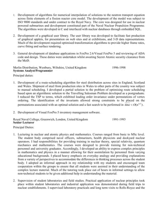 1. Development of algorithms for numerical interpolation of solutions to the neutron transport equation 
across finite elements of a fission reactor core model. The development of the model was subject to 
ISO 9000 standards and under contract to the Royal Navy. The core was designed for use in nuclear 
powered submarines and development constituted part of the Naval Nuclear Propulsion Programme. 
The algorithms were developed in C and interfaced with nuclear databases through embedded SQL. 
2. Development of a graphical user library. The user library was developed to facilitate fast production 
of graphical applets, for presentation on web sites and at exhibitions, and 3-D data representations. 
Much of the development required optimised transformation algorithms to provide higher frame rates, 
curve fitting and surface rendering. 
3. General development of database applications in FoxPro 2.6/Visual FoxPro 5 and reviewing of ADA 
code and design. These duties were undertaken whilst awaiting Secret Atomic security clearance from 
the MoD. 
Merlin Distribution, Westbury, Wiltshire, United Kingdom 
Systems Analyst/Programmer 
1996-1998 
Principal duties: 
1. Development of a route-scheduling algorithm for steel distribution across sites in England, Scotland 
and Wales. Shipment of steel from production sites in Wales to other parts of the country was subject 
to manual scheduling. I developed a partial solution to the problem of optimising route scheduling 
based upon an algorithmic solution to the Travelling Salesman Problem I developed earlier. It 
produced disjoint routes, each satisfying the Single Travelling Salesman Problem and jointly 
minimising distance and number of salesmen. Although graph algorithms existed to join these routes, 
I could not prove analytically that this solved the single TSP. I used sets of towns with known 
solutions for Monte-Carlo simulations to obtain confidence limits on the optimality of solutions. The 
algorithm was roughly ( . ) 4 5 time  O n . 
2. Development of Visual FoxPro 5 inventory management software. 
Royal Naval College, Greenwich, London, United Kingdom 
Senior Lecturer 
1991-1993 
Principal Duties: 
1. Lecturing in nuclear and atomic physics and mathematics. Courses ranged from basic to MSc level. 
The student body comprised naval officers, submariners, health physicists and dockyard nuclear 
operators. I had responsibilities for providing training in nuclear theory, special relativity, quantum 
mechanics and mathematics. The courses were designed to provide training for non-technical 
personnel and university graduates. Accordingly, I developed an ability to express complex principles 
in mathematics and physics in a manner allowing for their assimilation by personnel from varying 
educational backgrounds. I placed heavy emphasis on everyday analogy and providing explanations 
from a variety of perspectives to accommodate the differences in thinking processes across the student 
body. I adopted an informal approach in my relationship with my students and encouraged team 
cooperation within the groups to ensure that all students were assisted in their understanding of the 
complex lecture material. Much of the tutoring took place out of hours in informal settings to allow 
non-technical students to be given additional help in understanding the material. 
 