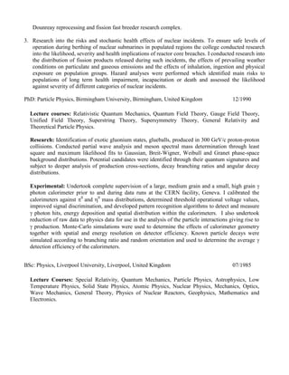 2. Supervision of student laboratories and field studies. Practical application of nuclear principles took place within student laboratories and industrial application was demonstrated during field trips to nuclear establishments. I supervised laboratory practicals and long term visits to Rolls-Royce and the Dounreay reprocessing and fission fast breeder research complex. 
3. Research into the risks and stochastic health effects of nuclear incidents. To ensure safe levels of operation during berthing of nuclear submarines in populated regions the college conducted research into the likelihood, severity and health implications of reactor core breaches. I conducted research into the distribution of fission products released during such incidents, the effects of prevailing weather conditions on particulate and gaseous emissions and the effects of inhalation, ingestion and physical exposure on population groups. Hazard analyses were performed which identified main risks to populations of long term health impairment, incapacitation or death and assessed the likelihood against severity of different categories of nuclear incidents. 
PhD: Particle Physics, Birmingham University, Birmingham, United Kingdom 
12/1990 
Lecture courses: Relativistic Quantum Mechanics, Quantum Field Theory, Gauge Field Theory, Unified Field Theory, Superstring Theory, Supersymmetry Theory, General Relativity and Theoretical Particle Physics. 
Research: Identification of exotic gluonium states, glueballs, produced in 300 GeV/c proton-proton collisions. Conducted partial wave analysis and meson spectral mass determination through least square and maximum likelihood fits to Gaussian, Breit-Wigner, Weibull and Granet phase-space background distributions. Potential candidates were identified through their quantum signatures and subject to deeper analysis of production cross-sections, decay branching ratios and angular decay distributions. 
Experimental: Undertook complete supervision of a large, medium grain and a small, high grain  photon calorimeter prior to and during data runs at the CERN facility, Geneva. I calibrated the calorimeters against 0 and 0 mass distributions, determined threshold operational voltage values, improved signal discrimination, and developed pattern recognition algorithms to detect and measure  photon hits, energy deposition and spatial distribution within the calorimeters. I also undertook reduction of raw data to physics data for use in the analysis of the particle interactions giving rise to  production. Monte-Carlo simulations were used to determine the effects of calorimeter geometry together with spatial and energy resolution on detector efficiency. Known particle decays were simulated according to branching ratio and random orientation and used to determine the average  detection efficiency of the calorimeters. 
BSc: Physics, Liverpool University, Liverpool, United Kingdom 
07/1985 
Lecture Courses: Special Relativity, Quantum Mechanics, Particle Physics, Astrophysics, Low Temperature Physics, Solid State Physics, Atomic Physics, Nuclear Physics, Mechanics, Optics, Wave Mechanics, General Theory, Physics of Nuclear Reactors, Geophysics, Mathematics and Electronics. 
 