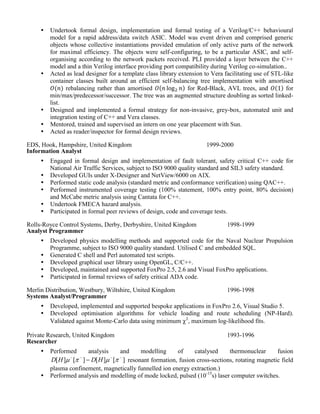  Undertook formal design, implementation and formal testing of a Verilog/C++ behavioural
model for a rapid address/data switch ASIC. Model was event driven and comprised generic
objects whose collective instantiations provided emulation of only active parts of the network
for maximal efficiency. The objects were self-configuring, to be a particular ASIC, and self-
organising according to the network packets received. PLI provided a layer between the C++
model and a thin Verilog interface providing port compatibility during Verilog co-simulation..
 Acted as lead designer for a template class library extension to Vera facilitating use of STL-like
container classes built around an efficient self-balancing tree implementation with amortised
rebalancing rather than amortised for Red-Black, AVL trees, and for
min/max/predecessor/successor. The tree was an augmented structure doubling as sorted linked-
list.
 Designed and implemented a formal strategy for non-invasive, grey-box, automated unit and
integration testing of C++ and Vera classes.
 Mentored, trained and supervised an intern on one year placement with Sun.
 Acted as reader/inspector for formal design reviews.
EDS, Hook, Hampshire, United Kingdom
Information Analyst
1999-2000
 Engaged in formal design and implementation of fault tolerant, safety critical C++ code for
National Air Traffic Services, subject to ISO 9000 quality standard and SIL3 safety standard.
 Developed GUIs under X-Designer and NetView/6000 on AIX.
 Performed static code analysis (standard metric and conformance verification) using QAC++.
 Performed instrumented coverage testing (100% statement, 100% entry point, 80% decision)
and McCabe metric analysis using Cantata for C++.
 Undertook FMECA hazard analysis.
 Participated in formal peer reviews of design, code and coverage tests.
Rolls-Royce Control Systems, Derby, Derbyshire, United Kingdom
Analyst Programmer
1998-1999
 Developed physics modelling methods and supported code for the Naval Nuclear Propulsion
Programme, subject to ISO 9000 quality standard. Utilised C and embedded SQL.
 Generated C shell and Perl automated test scripts.
 Developed graphical user library using OpenGL, C/C++.
 Developed, maintained and supported FoxPro 2.5, 2.6 and Visual FoxPro applications.
 Participated in formal reviews of safety critical ADA code.
Merlin Distribution, Westbury, Wiltshire, United Kingdom
Systems Analyst/Programmer
1996-1998
 Developed, implemented and supported bespoke applications in FoxPro 2.6, Visual Studio 5.
 Developed optimisation algorithms for vehicle loading and route scheduling (NP-Hard).
Validated against Monte-Carlo data using minimum 2
, maximum log-likelihood fits.
Private Research, United Kingdom
Researcher
1993-1996
 Performed analysis and modelling of catalysed thermonuclear fusion
][][][][ 
  HDHD resonant formation, fusion cross-sections, rotating magnetic field
plasma confinement, magnetically funnelled ion energy extraction.)
 Performed analysis and modelling of mode locked, pulsed (10-15
s) laser computer switches.
 