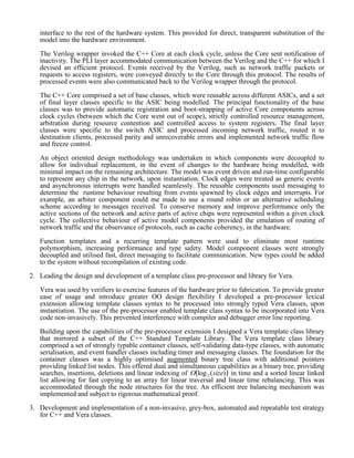 interface to the rest of the hardware system. This provided for direct, transparent substitution of the
model into the hardware environment.
The Verilog wrapper invoked the C++ Core at each clock cycle, unless the Core sent notification of
inactivity. The PLI layer accommodated communication between the Verilog and the C++ for which I
devised an efficient protocol. Events received by the Verilog, such as network traffic packets or
requests to access registers, were conveyed directly to the Core through this protocol. The results of
processed events were also communicated back to the Verilog wrapper through the protocol.
The C++ Core comprised a set of base classes, which were reusable across different ASICs, and a set
of final layer classes specific to the ASIC being modelled. The principal functionality of the base
classes was to provide automatic registration and boot-strapping of active Core components across
clock cycles (between which the Core went out of scope), strictly controlled resource management,
arbitration during resource contention and controlled access to system registers. The final layer
classes were specific to the switch ASIC and processed incoming network traffic, routed it to
destination clients, processed parity and unrecoverable errors and implemented network traffic flow
and freeze control.
An object oriented design methodology was undertaken in which components were decoupled to
allow for individual replacement, in the event of changes to the hardware being modelled, with
minimal impact on the remaining architecture. The model was event driven and run-time configurable
to represent any chip in the network, upon instantiation. Clock edges were treated as generic events
and asynchronous interrupts were handled seamlessly. The reusable components used messaging to
determine the runtime behaviour resulting from events spawned by clock edges and interrupts. For
example, an arbiter component could me made to use a round robin or an alternative scheduling
scheme according to messages received. To conserve memory and improve performance only the
active sections of the network and active parts of active chips were represented within a given clock
cycle. The collective behaviour of active model components provided the emulation of routing of
network traffic and the observance of protocols, such as cache coherency, in the hardware.
Function templates and a recurring template pattern were used to eliminate most runtime
polymorphism, increasing performance and type safety. Model component classes were strongly
decoupled and utilised fast, direct messaging to facilitate communication. New types could be added
to the system without recompilation of existing code.
2. Leading the design and development of a template class pre-processor and library for Vera.
Vera was used by verifiers to exercise features of the hardware prior to fabrication. To provide greater
ease of usage and introduce greater OO design flexibility I developed a pre-processor lexical
extension allowing template classes syntax to be processed into strongly typed Vera classes, upon
instantiation. The use of the pre-processor enabled template class syntax to be incorporated into Vera
code non-invasively. This prevented interference with compiler and debugger error line reporting.
Building upon the capabilities of the pre-processor extension I designed a Vera template class library
that mirrored a subset of the C++ Standard Template Library. The Vera template class library
comprised a set of strongly typable container classes, self-validating data-type classes, with automatic
serialisation, and event handler classes including timer and messaging classes. The foundation for the
container classes was a highly optimised augmented binary tree class with additional pointers
providing linked list nodes. This offered dual and simultaneous capabilities as a binary tree, providing
searches, insertions, deletions and linear indexing of  )(log2 sizeO in time and a sorted linear linked
list allowing for fast copying to an array for linear traversal and linear time rebalancing. This was
accommodated through the node structures for the tree. An efficient tree balancing mechanism was
implemented and subject to rigorous mathematical proof.
3. Development and implementation of a non-invasive, grey-box, automated and repeatable test strategy
for C++ and Vera classes.
 