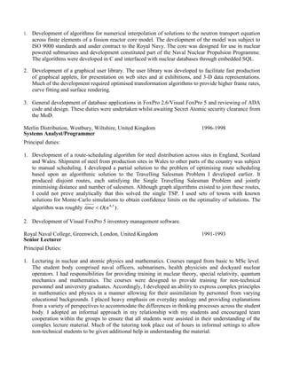 1. Development of algorithms for numerical interpolation of solutions to the neutron transport equation
across finite elements of a fission reactor core model. The development of the model was subject to
ISO 9000 standards and under contract to the Royal Navy. The core was designed for use in nuclear
powered submarines and development constituted part of the Naval Nuclear Propulsion Programme.
The algorithms were developed in C and interfaced with nuclear databases through embedded SQL.
2. Development of a graphical user library. The user library was developed to facilitate fast production
of graphical applets, for presentation on web sites and at exhibitions, and 3-D data representations.
Much of the development required optimised transformation algorithms to provide higher frame rates,
curve fitting and surface rendering.
3. General development of database applications in FoxPro 2.6/Visual FoxPro 5 and reviewing of ADA
code and design. These duties were undertaken whilst awaiting Secret Atomic security clearance from
the MoD.
Merlin Distribution, Westbury, Wiltshire, United Kingdom
Systems Analyst/Programmer
1996-1998
Principal duties:
1. Development of a route-scheduling algorithm for steel distribution across sites in England, Scotland
and Wales. Shipment of steel from production sites in Wales to other parts of the country was subject
to manual scheduling. I developed a partial solution to the problem of optimising route scheduling
based upon an algorithmic solution to the Travelling Salesman Problem I developed earlier. It
produced disjoint routes, each satisfying the Single Travelling Salesman Problem and jointly
minimising distance and number of salesmen. Although graph algorithms existed to join these routes,
I could not prove analytically that this solved the single TSP. I used sets of towns with known
solutions for Monte-Carlo simulations to obtain confidence limits on the optimality of solutions. The
algorithm was roughly ).( 54
nOtime  .
2. Development of Visual FoxPro 5 inventory management software.
Royal Naval College, Greenwich, London, United Kingdom
Senior Lecturer
1991-1993
Principal Duties:
1. Lecturing in nuclear and atomic physics and mathematics. Courses ranged from basic to MSc level.
The student body comprised naval officers, submariners, health physicists and dockyard nuclear
operators. I had responsibilities for providing training in nuclear theory, special relativity, quantum
mechanics and mathematics. The courses were designed to provide training for non-technical
personnel and university graduates. Accordingly, I developed an ability to express complex principles
in mathematics and physics in a manner allowing for their assimilation by personnel from varying
educational backgrounds. I placed heavy emphasis on everyday analogy and providing explanations
from a variety of perspectives to accommodate the differences in thinking processes across the student
body. I adopted an informal approach in my relationship with my students and encouraged team
cooperation within the groups to ensure that all students were assisted in their understanding of the
complex lecture material. Much of the tutoring took place out of hours in informal settings to allow
non-technical students to be given additional help in understanding the material.
 