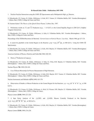 Dr Russell John Childs – Publications 1987-1990
1. Nucleus-Nucleus Interactions using the CERN  Spectrometer and a Multiparticle High Tp Detector.
I.J. Bloodworth, J.N. Carney, R. Childs, J.B.Kinson, A. Kirk, M.T. Trainor, O. Villalobos Baillie, M.F. Votruba (Birmingham)
+ Athens, Bari, CERN, Collège de France and Paris.
IX Autumn School ‘The Physics of the Quark Gluon Plasma’, Lisbon, Dec. 1987.
2. Preliminary results on  and  Production at Tp > 1.0 GeV/c in the Central Rapidity Region in 200 GeV/c Sulphur
Tungsten Interactions.
I.J. Bloodworth, J.N. Carney, R. Childs, J.B.Kinson, A. Kirk, O. Villalobos Baillie, M.F. Votruba (Birmingham) + Athens,
Bari, CERN, Collège de France and Paris.
Proceedings of the XXIIIrd Recontres de Moriond, ‘Current Issues in Particle Physics’, Les Arcs, March 1988, pp 127-134.
3. A search for glueballs in the Central Region in the Reaction sf pXppp )( 0
 at 300 GeV/c Using the CERN 
Spectrometer.
I.J. Bloodworth, J.N. Carney, R. Childs, J.B.Kinson, A. Kirk, H.R. Shaylor, O. Villalobos Baillie, M.F. Votruba (Birmingham)
+ Athens, Bari, CERN, Collège de France and Paris.
American Institute of Physics, Particles and Fields 36 (1988) 340-349.
4. Direct 0
 Production at Large Tp .
I.J. Bloodworth, J.N. Carney, R. Childs, J.B.Kinson, A. Kirk, I.C. Print, H.R. Shaylor, O. Villalobos Baillie, M.F. Votruba
(Birmingham) + Athens, Bari, CERN, Collège de France and Paris.
Nuclear Physics 7B (1989) 228-242.
5. Use of Silicon Microstrips for Precise Measurement of High Momenta.
I.J. Bloodworth, J.N. Carney, R. Childs, J.B.Kinson, A. Kirk, H.R. Shaylor, M.T. Trainor, O. Villalobos Baillie, M.F. Votruba
(Birmingham) + Athens, Bari, CERN, Collège de France and Paris.
Nuclear Instruments and Methods A274 (1989) 165-170.
6. Observation of Double  -Meson Production in the Central Region for the Reaction sf pKKKKppp )( 
 at 300
GeV/c.
I.J. Bloodworth, J.N. Carney, R. Childs, J.B.Kinson, A. Kirk, S.J. Prosser, H.R. Shaylor, O. Villalobos Baillie, M.F. Votruba
(Birmingham) + Athens, Bari, CERN, Collège de France.
Physics Letters 221B (1989) 221-226.
7. A Spin Parity Analysis of the )1285(1f and )1420(1f Mesons Centrally Produced in the Reaction
sf pKKKppp )( 0 
 at 300 GeV/c.
I.J. Bloodworth, J.N. Carney, R. Childs, J.B.Kinson, A. Kirk, H.R. Shaylor, O. Villalobos Baillie, M.F. Votruba (Birmingham)
+ Athens, Bari, CERN, Collège de France.
Physics Letters 221B (1989) 216-220.
 
