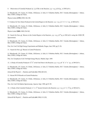 8. Observation of Centrally Produced )1720(/ 2f in the Reaction sf pKKppp )( at 300 GeV/c.
I.J. Bloodworth, J.N. Carney, R. Childs, J.B.Kinson, A. Kirk, O. Villalobos Baillie, M.F. Votruba (Birmingham) + Athens,
Bari, CERN, Collège de France.
Physics Letters 227B (1989) 186-190.
9. Evidence for New States Produced in the Central Region in the Reaction sf pppp )( 
  at 300 GeV/c
I.J. Bloodworth, J.N. Carney, R. Childs, J.B.Kinson, A. Kirk, O. Villalobos Baillie, M.F. Votruba (Birmingham) + Athens,
Bari, CERN, Collège de France.
Physics Letter 228B (1989) 536-542.
10. Search for Non- qq Mesons in the Central Region in the Reaction sf pXppp )( 0
 at 300 GeV/c using the CERN 
Spectrometer.
I.J. Bloodworth, J.N. Carney, R. Childs, J.B.Kinson, A. Kirk, O. Villalobos Baillie, M.F. Votruba (Birmingham) + Athens,
Bari, CERN, Collège de France.
Proc. Int. Conf. On High Energy Experiments and Methods, Prague, June 1989, pp 21-26.
11. Search for Non- qq Mesons in Central Production.
I.J. Bloodworth, J.N. Carney, R. Childs, J.B.Kinson, A. Kirk, O. Villalobos Baillie, M.F. Votruba (Birmingham) + Athens,
Bari, CERN, Collège de France.
Proc. Int. Europhysics Conf. On High Energy Physics, Madrid, Sept. 1989.
12. A Study of Centrally Produced **
KK in the Final State in the Reaction sf pKKppp )( 
  at 300 GeV/c.
I.J. Bloodworth, J.N. Carney, R. Childs, J.B.Kinson, A. Kirk, O. Villalobos Baillie, M.F. Votruba (Birmingham) + Athens,
Bari, CERN, Collège de France.
Zeitscrift für Physik C. – Particles and Fields 46 (1990) 405-410.
13. Recent WA76 Results on Central Production.
I.J. Bloodworth, J.N. Carney, R. Childs, J.B.Kinson, A. Kirk, O. Villalobos Baillie, M.F. Votruba (Birmingham) + Athens,
Bari, CERN, Collège de France.
Proc. Int. Conf. On Hadron Spectroscopy, Ajaccio, Sept. 1989, pp 91-99.
14. A Study of the Centrally Produced 0
 
System formed in the Reaction sf pppp )( 0
 
 at 300 GeV/c.
I.J. Bloodworth, J.N. Carney, R. Childs, J.B.Kinson, A. Kirk, O. Villalobos Baillie, M.F. Votruba (Birmingham) + Athens,
Bari, CERN, Collège de France.
Zeitscrift für Physik C. – Particles and Fields 48 (1990) 213-220.
 