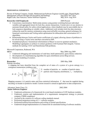 PROFESSIONAL EXPERIENCE:
Private AI Startup Company, Seattle, Mathematician/Software Engineer (mobile apps, Digital Rights
Management software through self-encryption and hashing). Aug 2016- Nov 2016
Ripple Labs, San Francisco, Senior Software Engineer. May 2014- Aug 2014
Researcher (Self Employed) 2009-Present
 Concurrency maximisation: Multivariate atomics using pointer switching between individual
variables and aggregated structs for lock-free, atomic transactions. Current aim is to use atomics to
automate thread-safety for safety-critical applications, where deadlock may be unavoidable due to
lock sequences depending on variable values. Additional work includes lock-free data structures
without the need for memory reclamation using reserved buffer recycling, general techniques for
linearised vectorisation and Verilog netlist optimisation for obfuscation and vectorisation of C++
algorithms.
 Relationship between Taylor and Fourier coefficients of a signal, allowing classes of problems to
be solved using a Taylor series and then converted to DSP.
 Foundational physics: Geometrical reformulation of Bayes' to recover quantum mechanics.
Modelling Lagrangians as surfaces to connect geodesics with Feynman Path integrals. Various
methods for tackling 3-SAT and Hamiltonian Path problems.
Microsoft Corporation, Redmond, WA
SDE II May 2008-Aug 2009
 Undertook debugging and maintenance of code base, build optimisation, query latency reduction.
 Development of a load-balancing algorithm for query distribution across Bing services.
 Statistical modeling of counters.
Researcher 2005-May 2008
Entropy encoding:
A mapping has been identified from the complete set of states of a system of a given entropy to a
contiguous enumeration yielding a rate:
N number of particles, m number of particle states,
F particle state frequency distribution, F1 multiplicity.
Mapping assumes i.i.d. particle states and loses statistical information, F , that must be supplied during
decoding via header or predictive model. Current research is aimed at application to data compression.
Advantest, Santa Clara, CA
Senior Software Engineer
2002-2004
 Undertook architecture of a framework for event-based simulation of ATE hardware modules.
 Undertook creation and implementation of a requirements management strategy to promote
company CMMI compliance.
 Assisted in the creation of a software coding standards manual.
 Performed integration testing of C++ software modules.
 Performed technical documentation and writing of formal specifications.
 Undertook design/implementation of a framework for automated testing of software modules.
Sun Microsystems, Menlo Park, CA
Member of Technical Staff
2000-2002
 