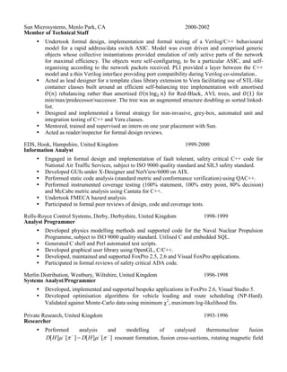 Undertook formal design, implementation and formal testing of a Verilog/C++ behavioural
model for a rapid address/data switch ASIC. Model was event driven and comprised generic
objects whose collective instantiations provided emulation of only active parts of the network
for maximal efficiency. The objects were self-configuring, to be a particular ASIC, and self-
organising according to the network packets received. PLI provided a layer between the C++
model and a thin Verilog interface providing port compatibility during Verilog co-simulation..
 Acted as lead designer for a template class library extension to Vera facilitating use of STL-like
container classes built around an efficient self-balancing tree implementation with amortised
rebalancing rather than amortised for Red-Black, AVL trees, and for
min/max/predecessor/successor. The tree was an augmented structure doubling as sorted linked-
list.
 Designed and implemented a formal strategy for non-invasive, grey-box, automated unit and
integration testing of C++ and Vera classes.
 Mentored, trained and supervised an intern on one year placement with Sun.
 Acted as reader/inspector for formal design reviews.
EDS, Hook, Hampshire, United Kingdom
Information Analyst
1999-2000
 Engaged in formal design and implementation of fault tolerant, safety critical C++ code for
National Air Traffic Services, subject to ISO 9000 quality standard and SIL3 safety standard.
 Developed GUIs under X-Designer and NetView/6000 on AIX.
 Performed static code analysis (standard metric and conformance verification) using QAC++.
 Performed instrumented coverage testing (100% statement, 100% entry point, 80% decision)
and McCabe metric analysis using Cantata for C++.
 Undertook FMECA hazard analysis.
 Participated in formal peer reviews of design, code and coverage tests.
Rolls-Royce Control Systems, Derby, Derbyshire, United Kingdom
Analyst Programmer
1998-1999
 Developed physics modelling methods and supported code for the Naval Nuclear Propulsion
Programme, subject to ISO 9000 quality standard. Utilised C and embedded SQL.
 Generated C shell and Perl automated test scripts.
 Developed graphical user library using OpenGL, C/C++.
 Developed, maintained and supported FoxPro 2.5, 2.6 and Visual FoxPro applications.
 Participated in formal reviews of safety critical ADA code.
Merlin Distribution, Westbury, Wiltshire, United Kingdom
Systems Analyst/Programmer
1996-1998
 Developed, implemented and supported bespoke applications in FoxPro 2.6, Visual Studio 5.
 Developed optimisation algorithms for vehicle loading and route scheduling (NP-Hard).
Validated against Monte-Carlo data using minimum 2
, maximum log-likelihood fits.
Private Research, United Kingdom
Researcher
1993-1996
 Performed analysis and modelling of catalysed thermonuclear fusion
][][][][ 
  HDHD resonant formation, fusion cross-sections, rotating magnetic field
plasma confinement, magnetically funnelled ion energy extraction.)
 Performed analysis and modelling of mode locked, pulsed (10-15
s) laser computer switches.
 