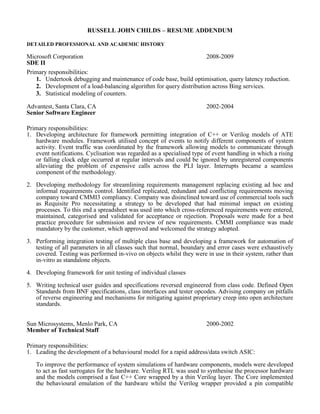 RUSSELL JOHN CHILDS – RESUME ADDENDUM
DETAILED PROFESSIONAL AND ACADEMIC HISTORY
Microsoft Corporation
SDE II
2008-2009
Primary responsibilities:
1. Undertook debugging and maintenance of code base, build optimisation, query latency reduction.
2. Development of a load-balancing algorithm for query distribution across Bing services.
3. Statistical modeling of counters.
Advantest, Santa Clara, CA
Senior Software Engineer
2002-2004
Primary responsibilities:
1. Developing architecture for framework permitting integration of C++ or Verilog models of ATE
hardware modules. Framework utilised concept of events to notify different components of system
activity. Event traffic was coordinated by the framework allowing models to communicate through
event notifications. Cyclisation was regarded as a specialised type of event handling in which a rising
or falling clock edge occurred at regular intervals and could be ignored by unregistered components
alleviating the problem of expensive calls across the PLI layer. Interrupts became a seamless
component of the methodology.
2. Developing methodology for streamlining requirements management replacing existing ad hoc and
informal requirements control. Identified replicated, redundant and conflicting requirements moving
company toward CMMI3 compliancy. Company was disinclined toward use of commercial tools such
as Requisite Pro necessitating a strategy to be developed that had minimal impact on existing
processes. To this end a spreadsheet was used into which cross-referenced requirements were entered,
maintained, categorised and validated for acceptance or rejection. Proposals were made for a best
practice procedure for submission and review of new requirements. CMMI compliance was made
mandatory by the customer, which approved and welcomed the strategy adopted.
3. Performing integration testing of multiple class base and developing a framework for automation of
testing of all parameters in all classes such that normal, boundary and error cases were exhaustively
covered. Testing was performed in-vivo on objects whilst they were in use in their system, rather than
in-vitro as standalone objects.
4. Developing framework for unit testing of individual classes
5. Writing technical user guides and specifications reversed engineered from class code. Defined Open
Standards from BNF specifications, class interfaces and tester opcodes. Advising company on pitfalls
of reverse engineering and mechanisms for mitigating against proprietary creep into open architecture
standards.
Sun Microsystems, Menlo Park, CA
Member of Technical Staff
2000-2002
Primary responsibilities:
1. Leading the development of a behavioural model for a rapid address/data switch ASIC:
To improve the performance of system simulations of hardware components, models were developed
to act as fast surrogates for the hardware. Verilog RTL was used to synthesise the processor hardware
and the models comprised a fast C++ Core wrapped by a thin Verilog layer. The Core implemented
the behavioural emulation of the hardware whilst the Verilog wrapper provided a pin compatible
 