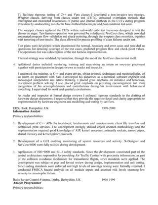 To facilitate rigorous testing of C++ and Vera classes I developed a non-invasive test strategy.
Wrapper classes, deriving from classes under test (CUTs), contained overridden methods that
intercepted and monitored invocations of public and internal methods in the CUTs during program
execution by sandwiching calls to the base method between pre and post condition test code..
The wrapper classes replaced the CUTs within real-world code test harnesses designed to test the
classes in anger. Test harness operation was governed by a dedicated TestCase class, which provided
automated program flow validation and check-pointing, through the wrapper class overrides, together
with reporting of test results. The class allowed for precise profiling of class failures under test.
Test plans were developed which enumerated the normal, boundary and error cases and provided an
operations list detailing coverage of the test cases, predicted program flow and check-point values.
The operations list was a description of the test harness implementation.
The test strategy was validated, by induction, through the use of the TestCase class to test itself.
4. Additional duties included mentoring, training and supervising an intern on one-year placement
together with participation in design reviews as reader and inspector.
I undertook the training, in C++ and event driven, object oriented techniques and methodologies, of
an intern on placement with Sun. I developed his capacities as a technical software engineer and
encouraged independent and lateral thinking. I placed great emphasis on initiative and tenacious,
disciplined problem solving. I also placed great emphasis on providing encouragement and team
recognition of his accomplishments and contributions during his involvement with behavioural
modelling. I supervised his work and quarterly evaluations.
As reader and inspector at formal design reviews I enforced rigorous standards in the drafting of
hardware design documents. I required that they provide the requisite detail and clarity appropriate to
implementation by hardware engineers and modelling and testing by verifiers.
EDS, Hook, Hampshire, UK
Information Analyst
1999-2000
Primary responsibilities:
1. Development of C++ APIs for local-local, local-remote and remote-remote client file transfers and
centralised print services. The development strongly utilised object oriented methodology and the
implementation required good knowledge of AIX kernel processes, primarily sockets, named pipes,
shared memory and kernel printer protocols.
2. Development of a GUI enabling monitoring of system resources and activity. X-Designer and
NetView/6000 were fully utilised during development.
3. Application of ISO 9000 and SIL3 safety standards. Since the development constituted part of the
central architecture responsible for providing Air Traffic Control with proximity information, as part
of the collision avoidance mechanism for transatlantic flights, strict standards were applied. The
development was subject to peer and formal review during design, implementation and unit testing.
Strict coding standards were enforced and high levels of coverage testing were formally required. I
conducted FMECA hazard analysis on all module inputs and assessed risk levels spanning low
severity to catastrophic failure.
Rolls-Royce Control Systems, Derby, Derbyshire, UK
Analyst Programmer
1998-1999
Primary responsibilities:
 