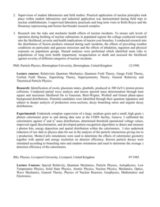2. Supervision of student laboratories and field studies. Practical application of nuclear principles took
place within student laboratories and industrial application was demonstrated during field trips to
nuclear establishments. I supervised laboratory practicals and long term visits to Rolls-Royce and the
Dounreay reprocessing and fission fast breeder research complex.
3. Research into the risks and stochastic health effects of nuclear incidents. To ensure safe levels of
operation during berthing of nuclear submarines in populated regions the college conducted research
into the likelihood, severity and health implications of reactor core breaches. I conducted research into
the distribution of fission products released during such incidents, the effects of prevailing weather
conditions on particulate and gaseous emissions and the effects of inhalation, ingestion and physical
exposure on population groups. Hazard analyses were performed which identified main risks to
populations of long term health impairment, incapacitation or death and assessed the likelihood
against severity of different categories of nuclear incidents.
PhD: Particle Physics, Birmingham University, Birmingham, United Kingdom 12/1990
Lecture courses: Relativistic Quantum Mechanics, Quantum Field Theory, Gauge Field Theory,
Unified Field Theory, Superstring Theory, Supersymmetry Theory, General Relativity and
Theoretical Particle Physics.
Research: Identification of exotic gluonium states, glueballs, produced in 300 GeV/c proton-proton
collisions. Conducted partial wave analysis and meson spectral mass determination through least
square and maximum likelihood fits to Gaussian, Breit-Wigner, Weibull and Granet phase-space
background distributions. Potential candidates were identified through their quantum signatures and
subject to deeper analysis of production cross-sections, decay branching ratios and angular decay
distributions.
Experimental: Undertook complete supervision of a large, medium grain and a small, high grain 
photon calorimeter prior to and during data runs at the CERN facility, Geneva. I calibrated the
calorimeters against 0
and 0
mass distributions, determined threshold operational voltage values,
improved signal discrimination, and developed pattern recognition algorithms to detect and measure
 photon hits, energy deposition and spatial distribution within the calorimeters. I also undertook
reduction of raw data to physics data for use in the analysis of the particle interactions giving rise to
 production. Monte-Carlo simulations were used to determine the effects of calorimeter geometry
together with spatial and energy resolution on detector efficiency. Known particle decays were
simulated according to branching ratio and random orientation and used to determine the average 
detection efficiency of the calorimeters.
BSc: Physics, Liverpool University, Liverpool, United Kingdom 07/1985
Lecture Courses: Special Relativity, Quantum Mechanics, Particle Physics, Astrophysics, Low
Temperature Physics, Solid State Physics, Atomic Physics, Nuclear Physics, Mechanics, Optics,
Wave Mechanics, General Theory, Physics of Nuclear Reactors, Geophysics, Mathematics and
Electronics.
 