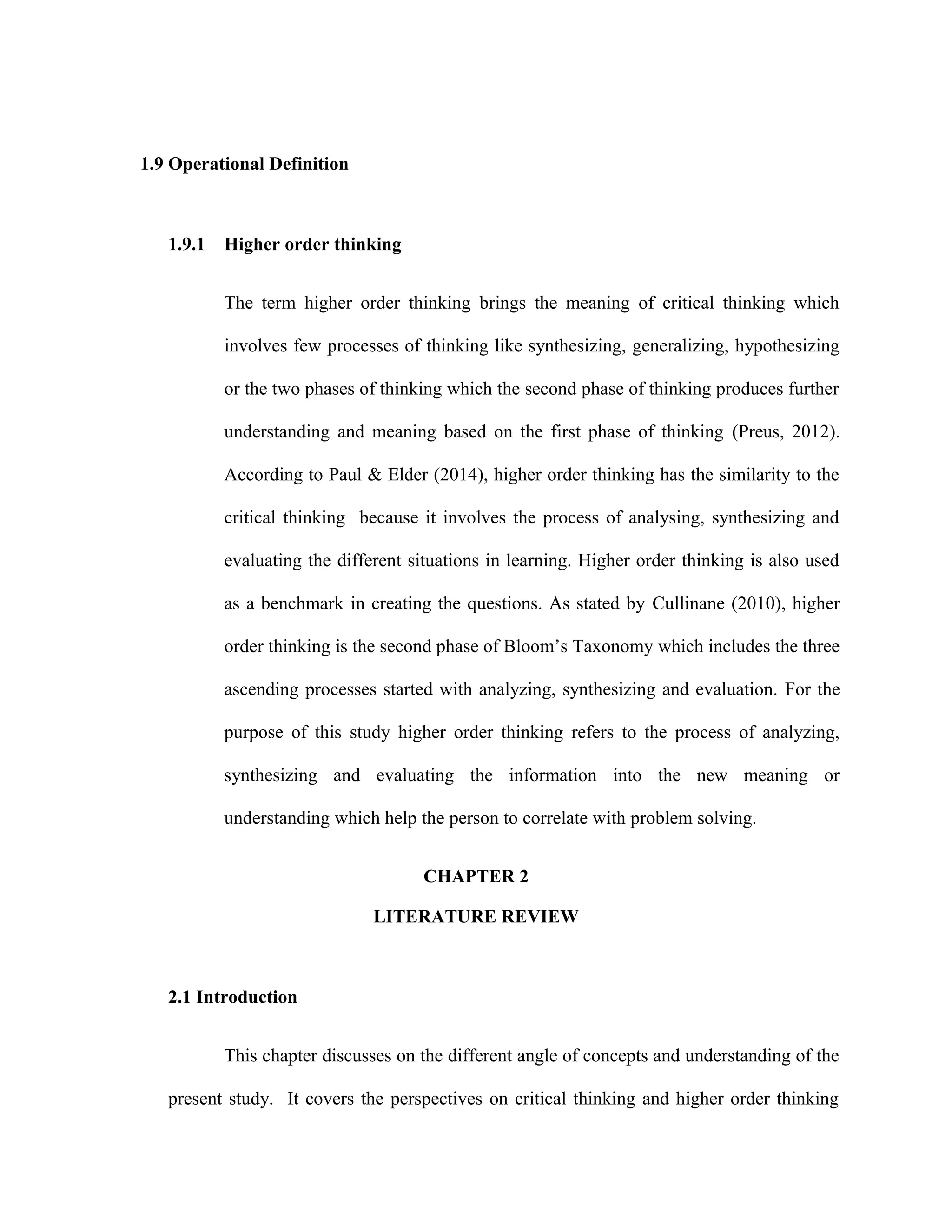 1.9 Operational Definition
1.9.1 Higher order thinking
The term higher order thinking brings the meaning of critical thinking which
involves few processes of thinking like synthesizing, generalizing, hypothesizing
or the two phases of thinking which the second phase of thinking produces further
understanding and meaning based on the first phase of thinking (Preus, 2012).
According to Paul & Elder (2014), higher order thinking has the similarity to the
critical thinking because it involves the process of analysing, synthesizing and
evaluating the different situations in learning. Higher order thinking is also used
as a benchmark in creating the questions. As stated by Cullinane (2010), higher
order thinking is the second phase of Bloom’s Taxonomy which includes the three
ascending processes started with analyzing, synthesizing and evaluation. For the
purpose of this study higher order thinking refers to the process of analyzing,
synthesizing and evaluating the information into the new meaning or
understanding which help the person to correlate with problem solving.
CHAPTER 2
LITERATURE REVIEW
2.1 Introduction
This chapter discusses on the different angle of concepts and understanding of the
present study. It covers the perspectives on critical thinking and higher order thinking
 