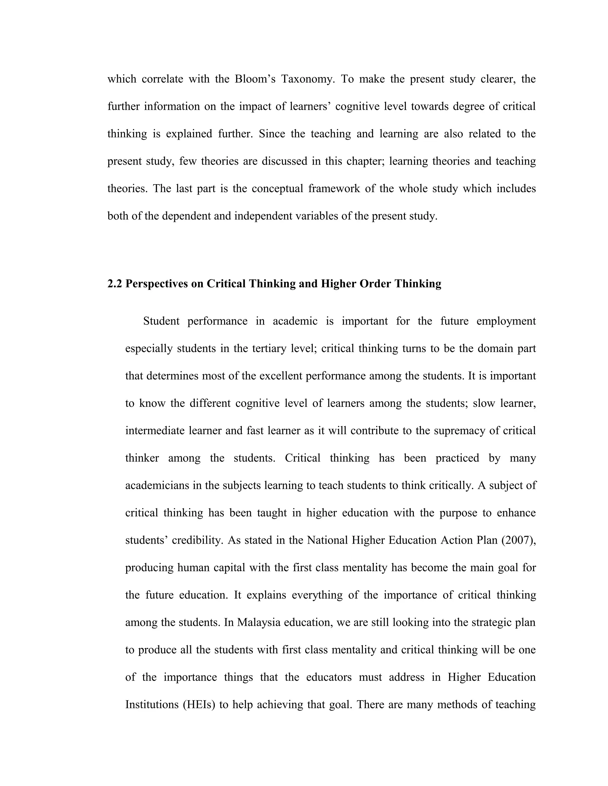 which correlate with the Bloom’s Taxonomy. To make the present study clearer, the
further information on the impact of learners’ cognitive level towards degree of critical
thinking is explained further. Since the teaching and learning are also related to the
present study, few theories are discussed in this chapter; learning theories and teaching
theories. The last part is the conceptual framework of the whole study which includes
both of the dependent and independent variables of the present study.
2.2 Perspectives on Critical Thinking and Higher Order Thinking
Student performance in academic is important for the future employment
especially students in the tertiary level; critical thinking turns to be the domain part
that determines most of the excellent performance among the students. It is important
to know the different cognitive level of learners among the students; slow learner,
intermediate learner and fast learner as it will contribute to the supremacy of critical
thinker among the students. Critical thinking has been practiced by many
academicians in the subjects learning to teach students to think critically. A subject of
critical thinking has been taught in higher education with the purpose to enhance
students’ credibility. As stated in the National Higher Education Action Plan (2007),
producing human capital with the first class mentality has become the main goal for
the future education. It explains everything of the importance of critical thinking
among the students. In Malaysia education, we are still looking into the strategic plan
to produce all the students with first class mentality and critical thinking will be one
of the importance things that the educators must address in Higher Education
Institutions (HEIs) to help achieving that goal. There are many methods of teaching
 