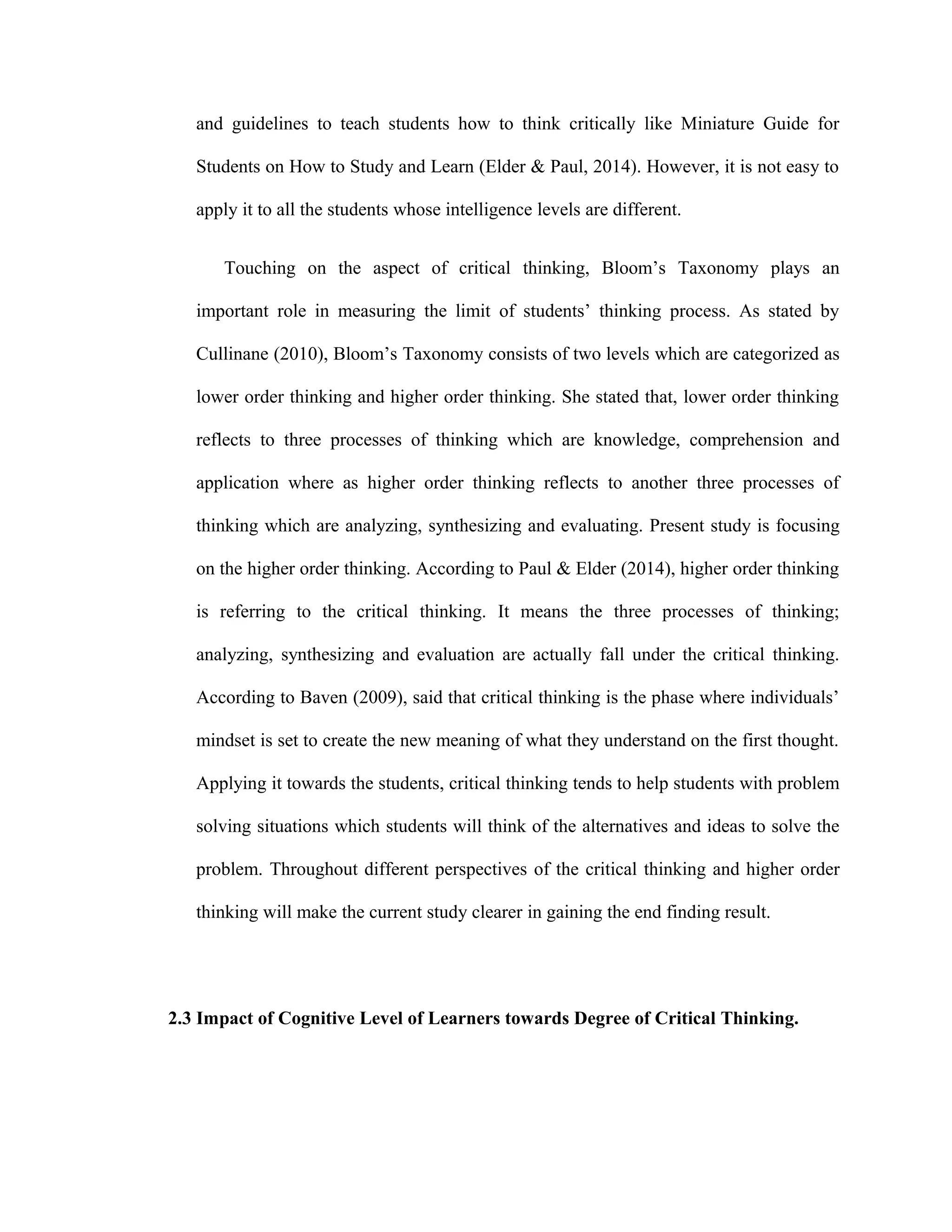 and guidelines to teach students how to think critically like Miniature Guide for
Students on How to Study and Learn (Elder & Paul, 2014). However, it is not easy to
apply it to all the students whose intelligence levels are different.
Touching on the aspect of critical thinking, Bloom’s Taxonomy plays an
important role in measuring the limit of students’ thinking process. As stated by
Cullinane (2010), Bloom’s Taxonomy consists of two levels which are categorized as
lower order thinking and higher order thinking. She stated that, lower order thinking
reflects to three processes of thinking which are knowledge, comprehension and
application where as higher order thinking reflects to another three processes of
thinking which are analyzing, synthesizing and evaluating. Present study is focusing
on the higher order thinking. According to Paul & Elder (2014), higher order thinking
is referring to the critical thinking. It means the three processes of thinking;
analyzing, synthesizing and evaluation are actually fall under the critical thinking.
According to Baven (2009), said that critical thinking is the phase where individuals’
mindset is set to create the new meaning of what they understand on the first thought.
Applying it towards the students, critical thinking tends to help students with problem
solving situations which students will think of the alternatives and ideas to solve the
problem. Throughout different perspectives of the critical thinking and higher order
thinking will make the current study clearer in gaining the end finding result.
2.3 Impact of Cognitive Level of Learners towards Degree of Critical Thinking.
 