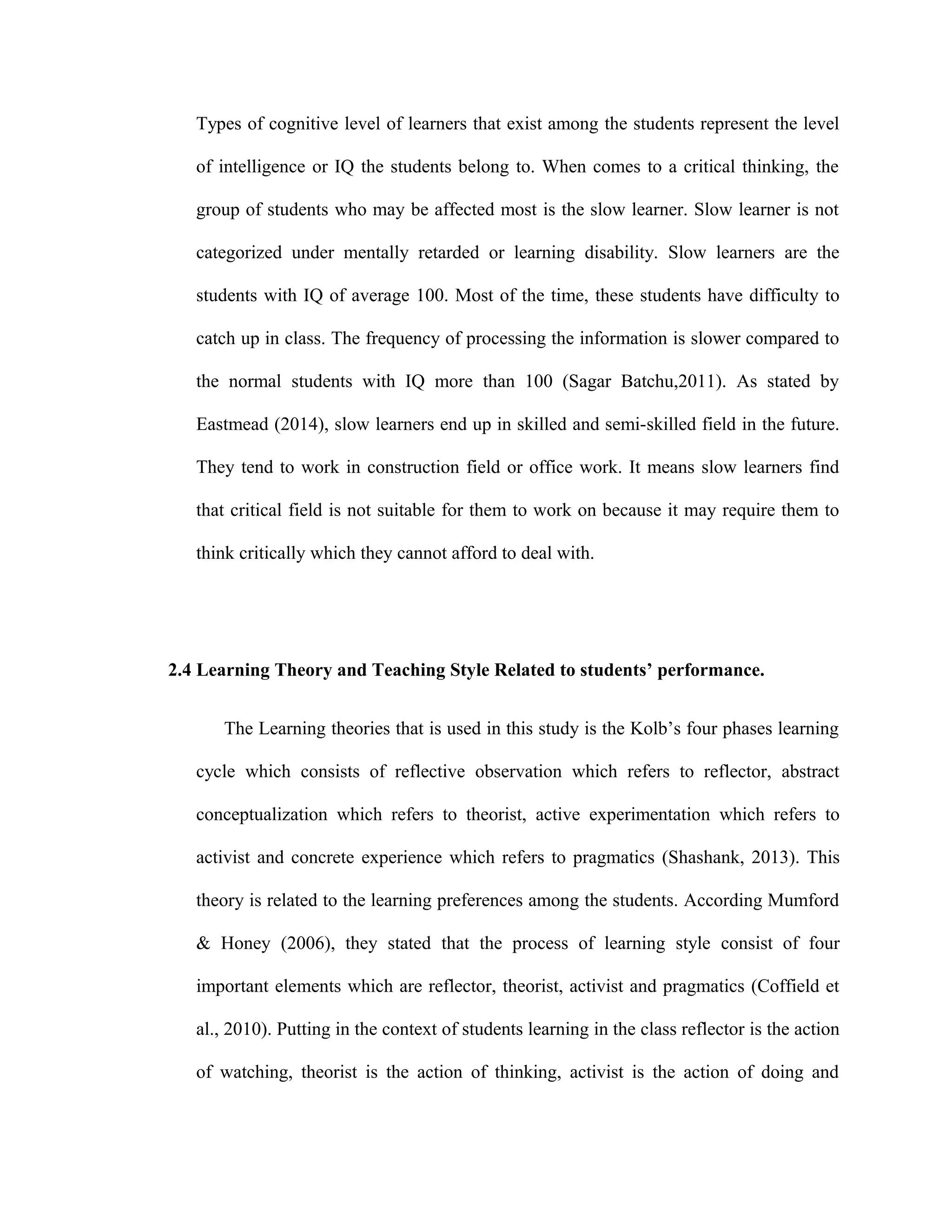 Types of cognitive level of learners that exist among the students represent the level
of intelligence or IQ the students belong to. When comes to a critical thinking, the
group of students who may be affected most is the slow learner. Slow learner is not
categorized under mentally retarded or learning disability. Slow learners are the
students with IQ of average 100. Most of the time, these students have difficulty to
catch up in class. The frequency of processing the information is slower compared to
the normal students with IQ more than 100 (Sagar Batchu,2011). As stated by
Eastmead (2014), slow learners end up in skilled and semi-skilled field in the future.
They tend to work in construction field or office work. It means slow learners find
that critical field is not suitable for them to work on because it may require them to
think critically which they cannot afford to deal with.
2.4 Learning Theory and Teaching Style Related to students’ performance.
The Learning theories that is used in this study is the Kolb’s four phases learning
cycle which consists of reflective observation which refers to reflector, abstract
conceptualization which refers to theorist, active experimentation which refers to
activist and concrete experience which refers to pragmatics (Shashank, 2013). This
theory is related to the learning preferences among the students. According Mumford
& Honey (2006), they stated that the process of learning style consist of four
important elements which are reflector, theorist, activist and pragmatics (Coffield et
al., 2010). Putting in the context of students learning in the class reflector is the action
of watching, theorist is the action of thinking, activist is the action of doing and
 