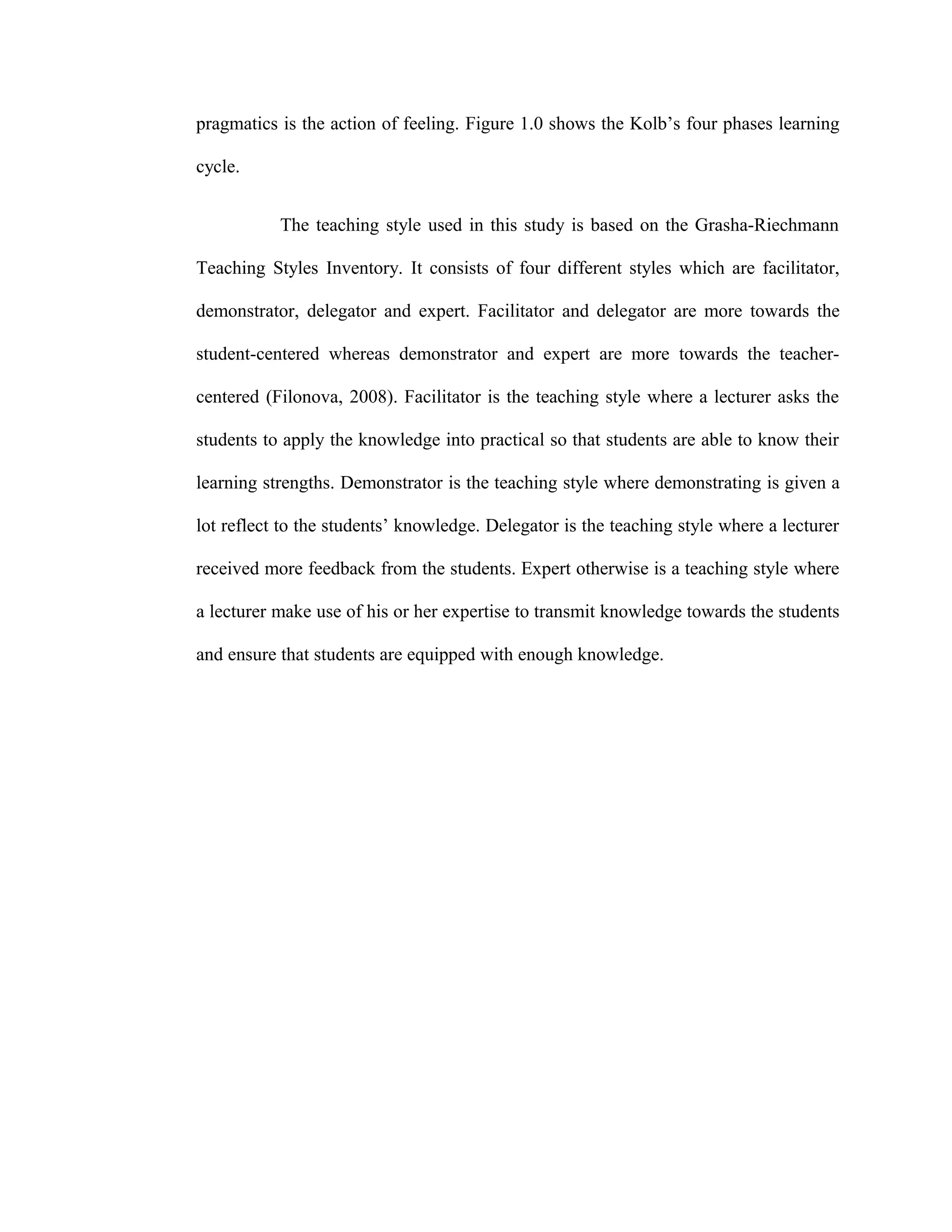 pragmatics is the action of feeling. Figure 1.0 shows the Kolb’s four phases learning
cycle.
The teaching style used in this study is based on the Grasha-Riechmann
Teaching Styles Inventory. It consists of four different styles which are facilitator,
demonstrator, delegator and expert. Facilitator and delegator are more towards the
student-centered whereas demonstrator and expert are more towards the teacher-
centered (Filonova, 2008). Facilitator is the teaching style where a lecturer asks the
students to apply the knowledge into practical so that students are able to know their
learning strengths. Demonstrator is the teaching style where demonstrating is given a
lot reflect to the students’ knowledge. Delegator is the teaching style where a lecturer
received more feedback from the students. Expert otherwise is a teaching style where
a lecturer make use of his or her expertise to transmit knowledge towards the students
and ensure that students are equipped with enough knowledge.
 
