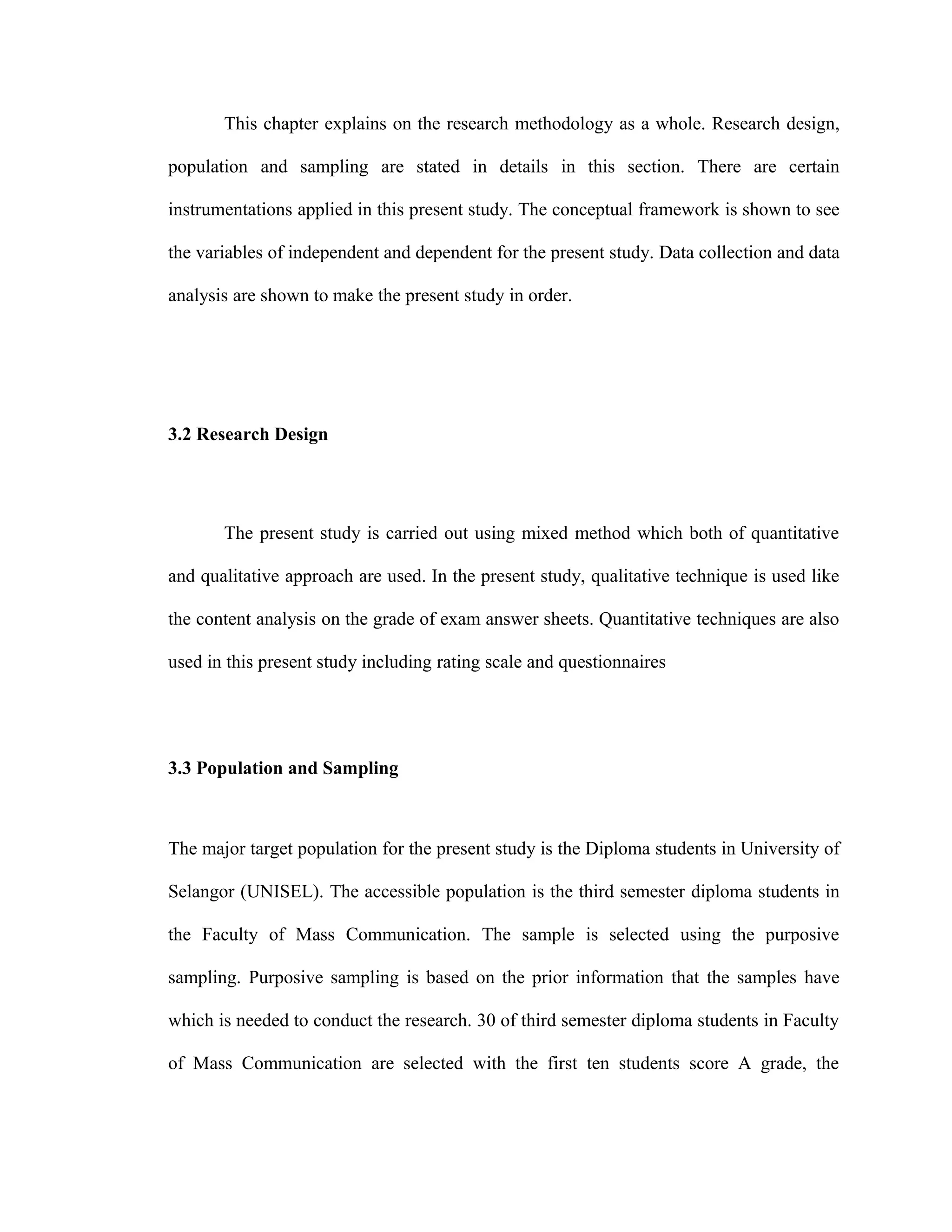 This chapter explains on the research methodology as a whole. Research design,
population and sampling are stated in details in this section. There are certain
instrumentations applied in this present study. The conceptual framework is shown to see
the variables of independent and dependent for the present study. Data collection and data
analysis are shown to make the present study in order.
3.2 Research Design
The present study is carried out using mixed method which both of quantitative
and qualitative approach are used. In the present study, qualitative technique is used like
the content analysis on the grade of exam answer sheets. Quantitative techniques are also
used in this present study including rating scale and questionnaires
3.3 Population and Sampling
The major target population for the present study is the Diploma students in University of
Selangor (UNISEL). The accessible population is the third semester diploma students in
the Faculty of Mass Communication. The sample is selected using the purposive
sampling. Purposive sampling is based on the prior information that the samples have
which is needed to conduct the research. 30 of third semester diploma students in Faculty
of Mass Communication are selected with the first ten students score A grade, the
 