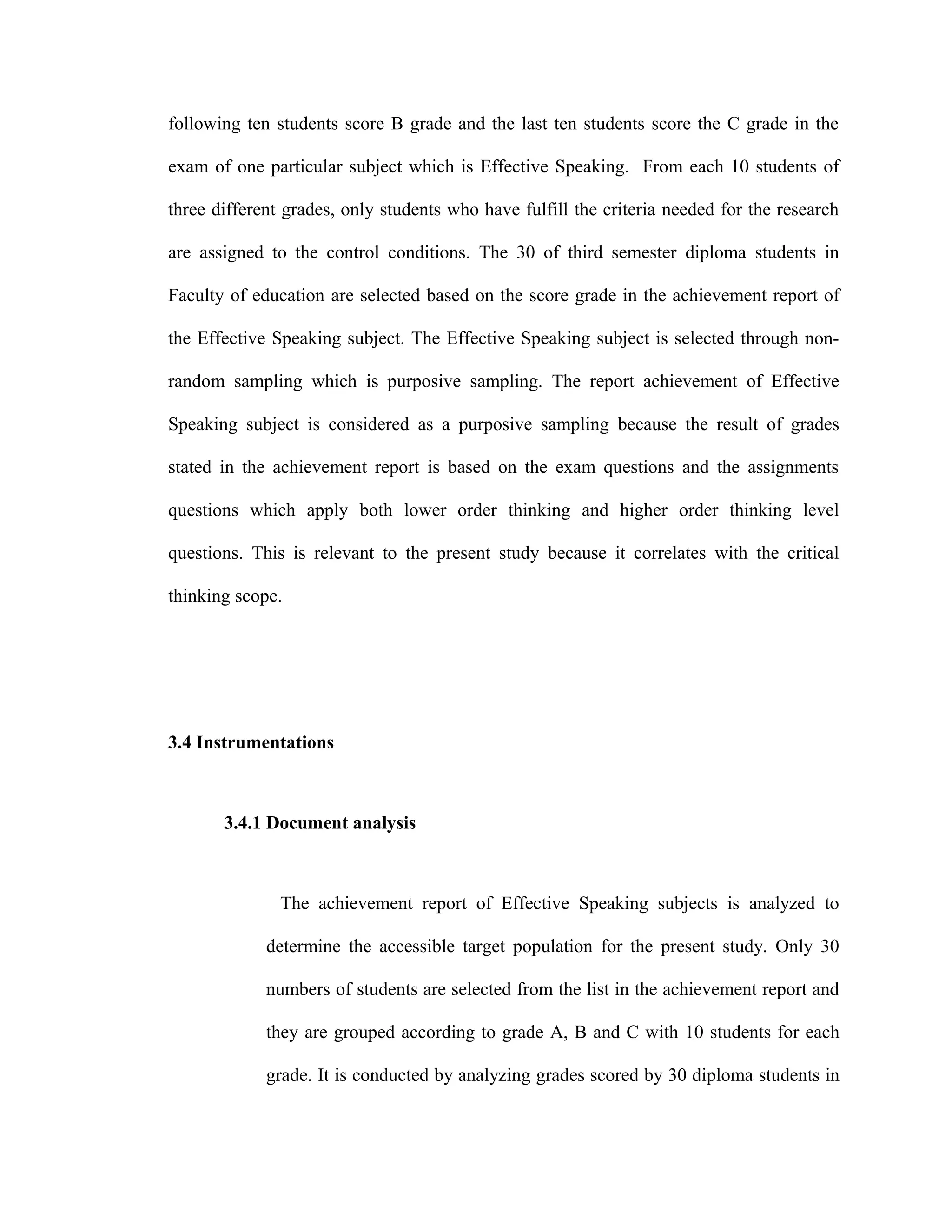 following ten students score B grade and the last ten students score the C grade in the
exam of one particular subject which is Effective Speaking. From each 10 students of
three different grades, only students who have fulfill the criteria needed for the research
are assigned to the control conditions. The 30 of third semester diploma students in
Faculty of education are selected based on the score grade in the achievement report of
the Effective Speaking subject. The Effective Speaking subject is selected through non-
random sampling which is purposive sampling. The report achievement of Effective
Speaking subject is considered as a purposive sampling because the result of grades
stated in the achievement report is based on the exam questions and the assignments
questions which apply both lower order thinking and higher order thinking level
questions. This is relevant to the present study because it correlates with the critical
thinking scope.
3.4 Instrumentations
3.4.1 Document analysis
The achievement report of Effective Speaking subjects is analyzed to
determine the accessible target population for the present study. Only 30
numbers of students are selected from the list in the achievement report and
they are grouped according to grade A, B and C with 10 students for each
grade. It is conducted by analyzing grades scored by 30 diploma students in
 