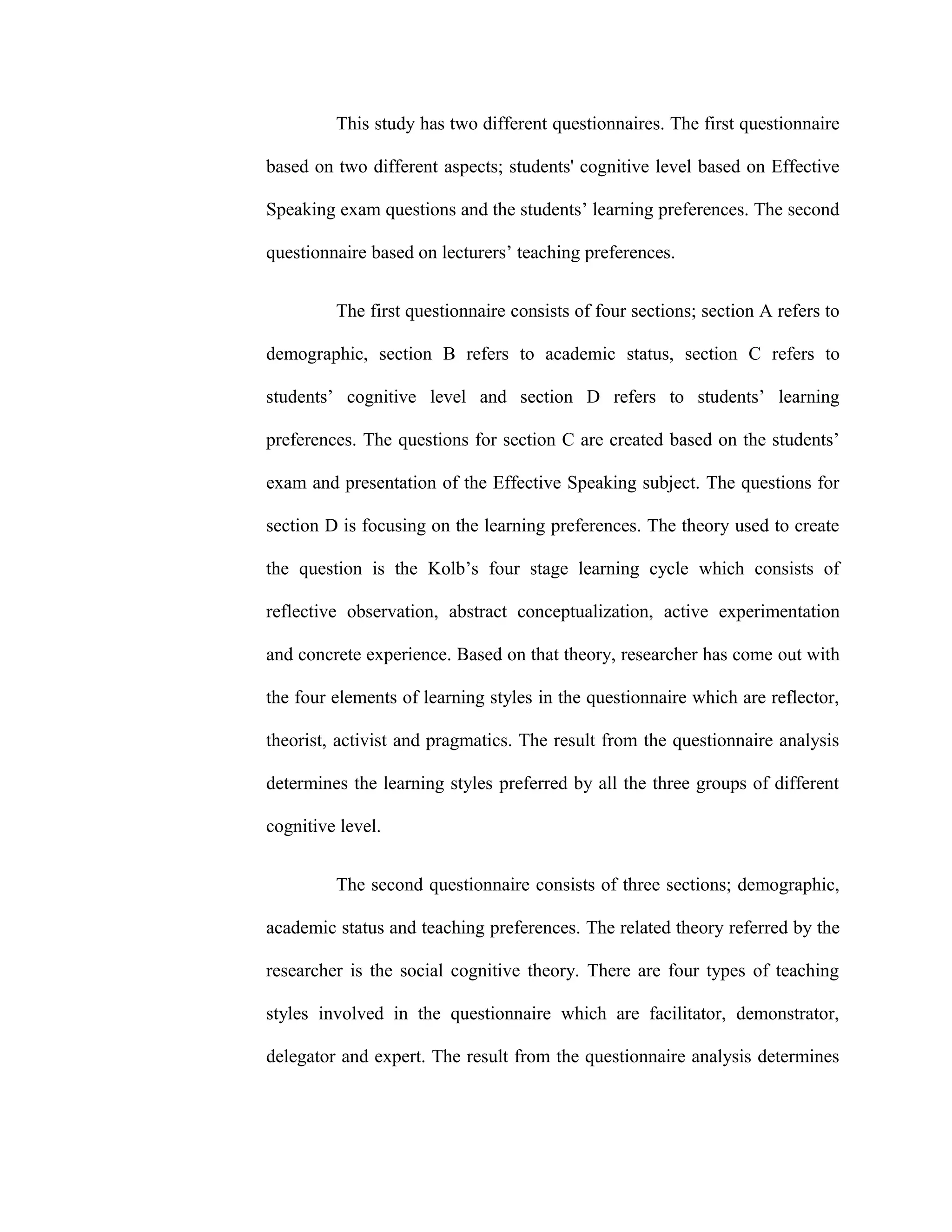 This study has two different questionnaires. The first questionnaire
based on two different aspects; students' cognitive level based on Effective
Speaking exam questions and the students’ learning preferences. The second
questionnaire based on lecturers’ teaching preferences.
The first questionnaire consists of four sections; section A refers to
demographic, section B refers to academic status, section C refers to
students’ cognitive level and section D refers to students’ learning
preferences. The questions for section C are created based on the students’
exam and presentation of the Effective Speaking subject. The questions for
section D is focusing on the learning preferences. The theory used to create
the question is the Kolb’s four stage learning cycle which consists of
reflective observation, abstract conceptualization, active experimentation
and concrete experience. Based on that theory, researcher has come out with
the four elements of learning styles in the questionnaire which are reflector,
theorist, activist and pragmatics. The result from the questionnaire analysis
determines the learning styles preferred by all the three groups of different
cognitive level.
The second questionnaire consists of three sections; demographic,
academic status and teaching preferences. The related theory referred by the
researcher is the social cognitive theory. There are four types of teaching
styles involved in the questionnaire which are facilitator, demonstrator,
delegator and expert. The result from the questionnaire analysis determines
 