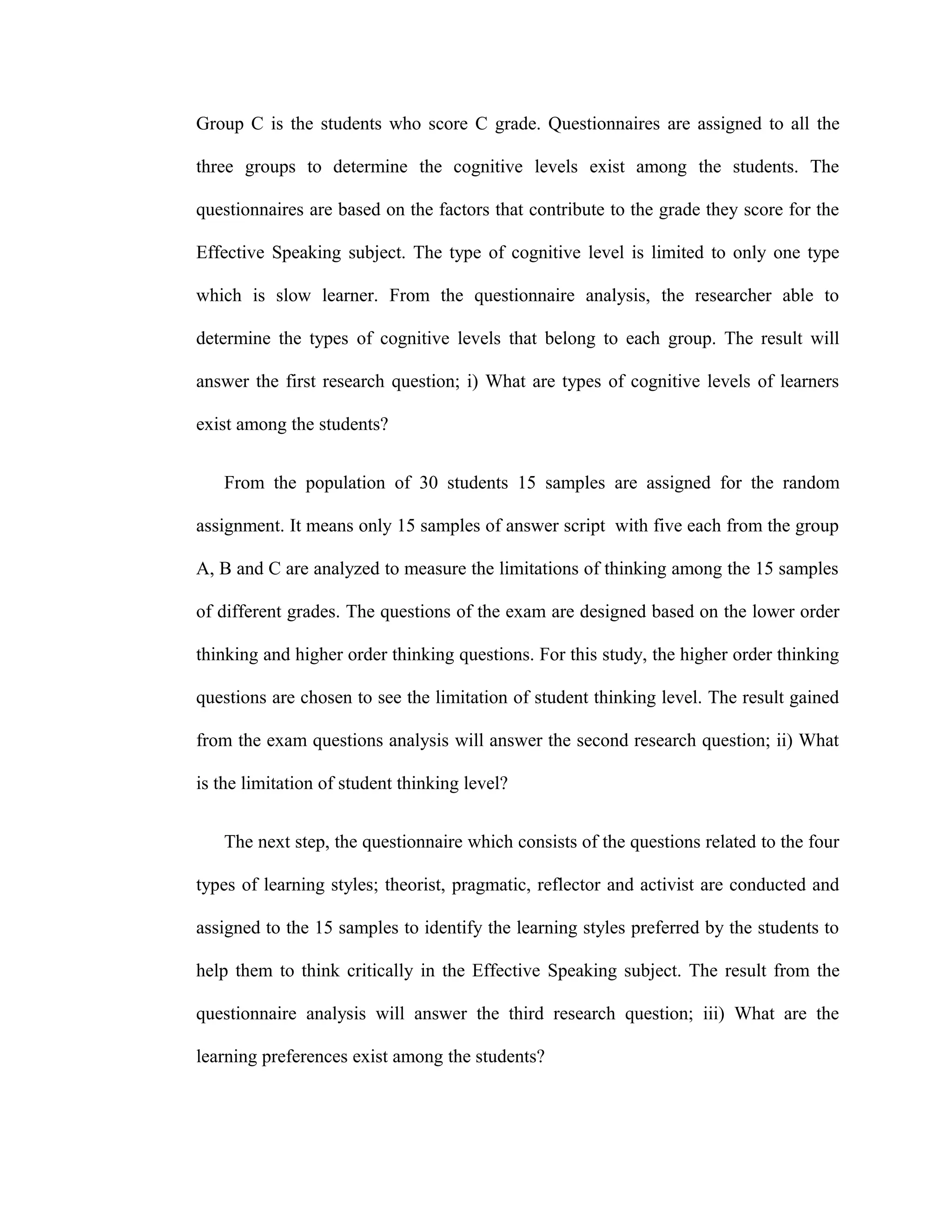 Group C is the students who score C grade. Questionnaires are assigned to all the
three groups to determine the cognitive levels exist among the students. The
questionnaires are based on the factors that contribute to the grade they score for the
Effective Speaking subject. The type of cognitive level is limited to only one type
which is slow learner. From the questionnaire analysis, the researcher able to
determine the types of cognitive levels that belong to each group. The result will
answer the first research question; i) What are types of cognitive levels of learners
exist among the students?
From the population of 30 students 15 samples are assigned for the random
assignment. It means only 15 samples of answer script with five each from the group
A, B and C are analyzed to measure the limitations of thinking among the 15 samples
of different grades. The questions of the exam are designed based on the lower order
thinking and higher order thinking questions. For this study, the higher order thinking
questions are chosen to see the limitation of student thinking level. The result gained
from the exam questions analysis will answer the second research question; ii) What
is the limitation of student thinking level?
The next step, the questionnaire which consists of the questions related to the four
types of learning styles; theorist, pragmatic, reflector and activist are conducted and
assigned to the 15 samples to identify the learning styles preferred by the students to
help them to think critically in the Effective Speaking subject. The result from the
questionnaire analysis will answer the third research question; iii) What are the
learning preferences exist among the students?
 