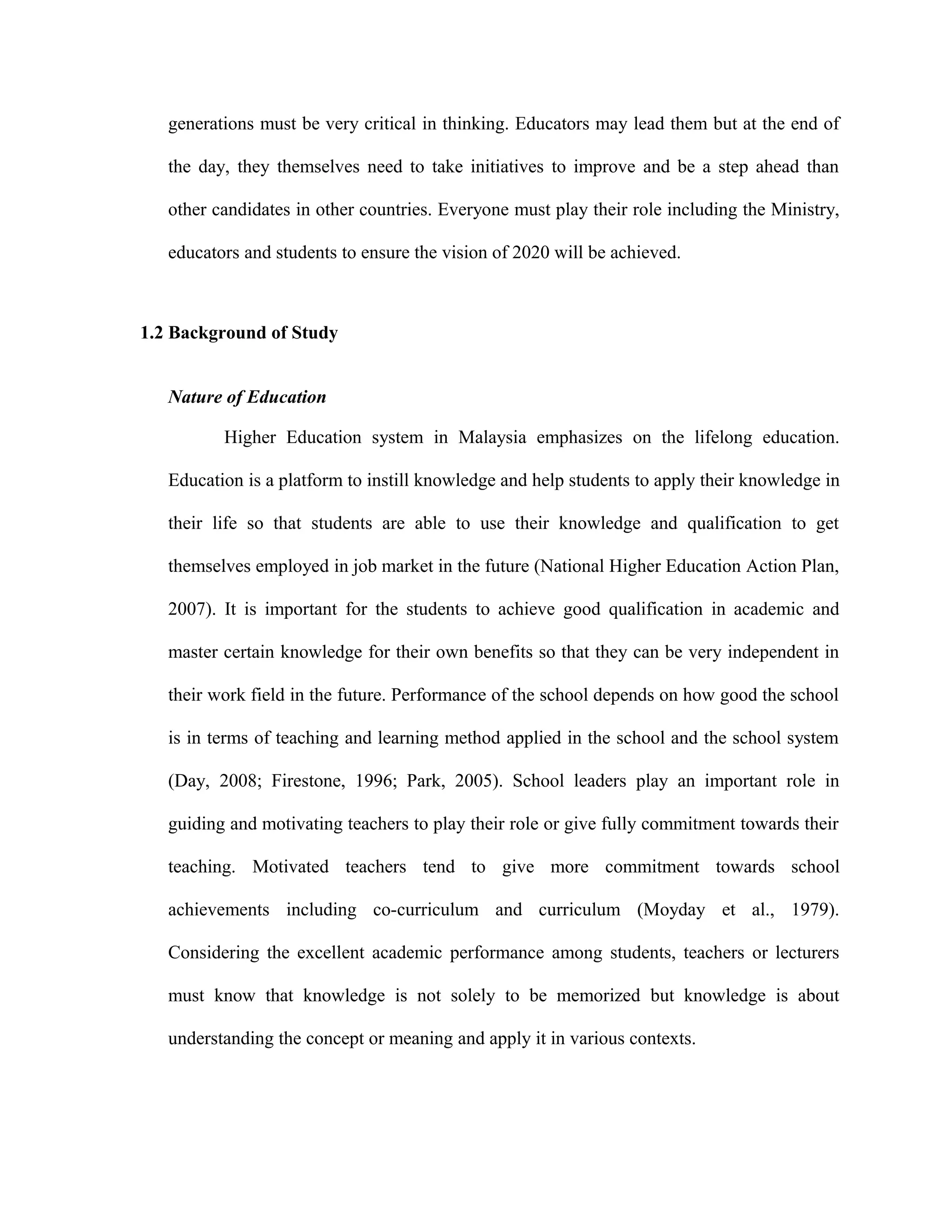 generations must be very critical in thinking. Educators may lead them but at the end of
the day, they themselves need to take initiatives to improve and be a step ahead than
other candidates in other countries. Everyone must play their role including the Ministry,
educators and students to ensure the vision of 2020 will be achieved.
1.2 Background of Study
Nature of Education
Higher Education system in Malaysia emphasizes on the lifelong education.
Education is a platform to instill knowledge and help students to apply their knowledge in
their life so that students are able to use their knowledge and qualification to get
themselves employed in job market in the future (National Higher Education Action Plan,
2007). It is important for the students to achieve good qualification in academic and
master certain knowledge for their own benefits so that they can be very independent in
their work field in the future. Performance of the school depends on how good the school
is in terms of teaching and learning method applied in the school and the school system
(Day, 2008; Firestone, 1996; Park, 2005). School leaders play an important role in
guiding and motivating teachers to play their role or give fully commitment towards their
teaching. Motivated teachers tend to give more commitment towards school
achievements including co-curriculum and curriculum (Moyday et al., 1979).
Considering the excellent academic performance among students, teachers or lecturers
must know that knowledge is not solely to be memorized but knowledge is about
understanding the concept or meaning and apply it in various contexts.
 