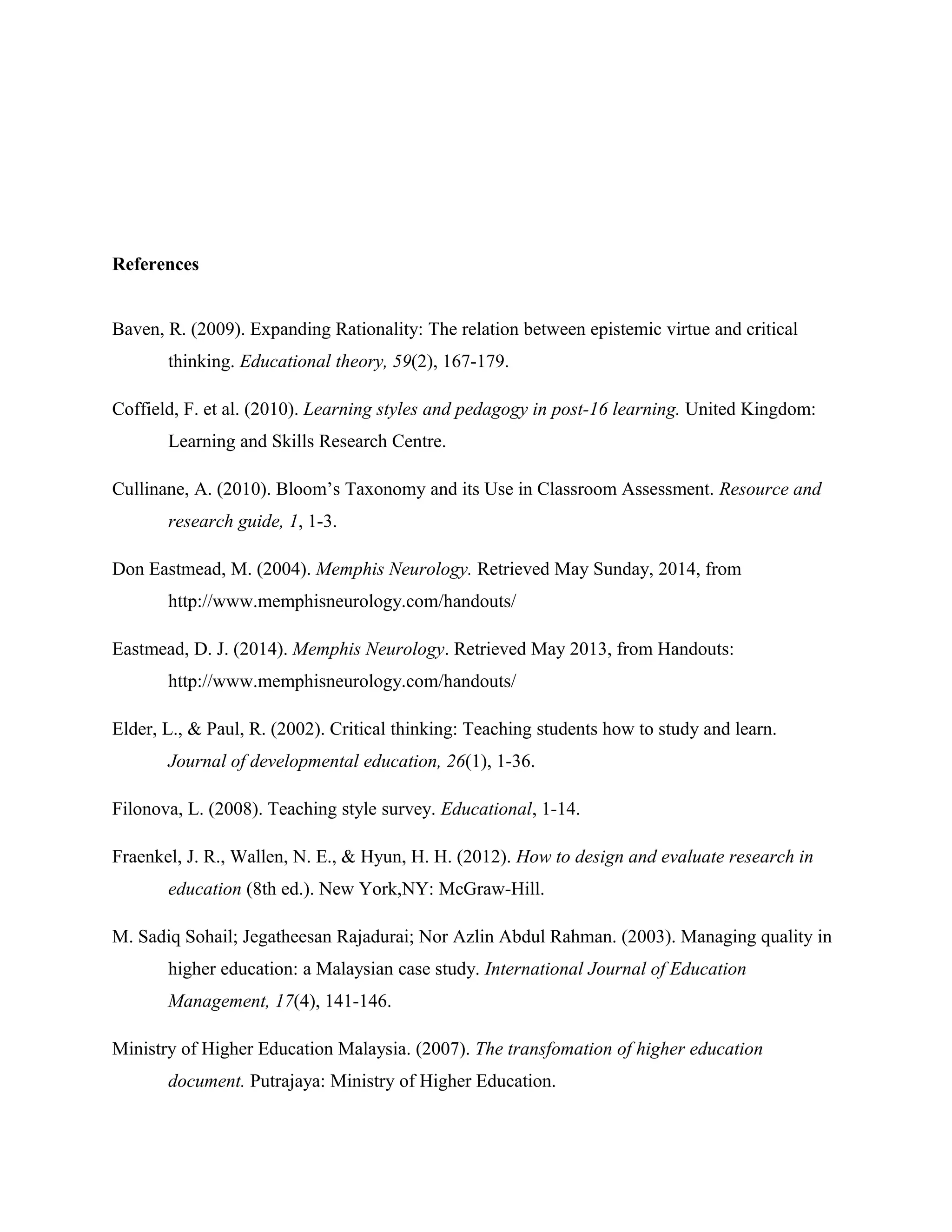 References
Baven, R. (2009). Expanding Rationality: The relation between epistemic virtue and critical
thinking. Educational theory, 59(2), 167-179.
Coffield, F. et al. (2010). Learning styles and pedagogy in post-16 learning. United Kingdom:
Learning and Skills Research Centre.
Cullinane, A. (2010). Bloom’s Taxonomy and its Use in Classroom Assessment. Resource and
research guide, 1, 1-3.
Don Eastmead, M. (2004). Memphis Neurology. Retrieved May Sunday, 2014, from
http://www.memphisneurology.com/handouts/
Eastmead, D. J. (2014). Memphis Neurology. Retrieved May 2013, from Handouts:
http://www.memphisneurology.com/handouts/
Elder, L., & Paul, R. (2002). Critical thinking: Teaching students how to study and learn.
Journal of developmental education, 26(1), 1-36.
Filonova, L. (2008). Teaching style survey. Educational, 1-14.
Fraenkel, J. R., Wallen, N. E., & Hyun, H. H. (2012). How to design and evaluate research in
education (8th ed.). New York,NY: McGraw-Hill.
M. Sadiq Sohail; Jegatheesan Rajadurai; Nor Azlin Abdul Rahman. (2003). Managing quality in
higher education: a Malaysian case study. International Journal of Education
Management, 17(4), 141-146.
Ministry of Higher Education Malaysia. (2007). The transfomation of higher education
document. Putrajaya: Ministry of Higher Education.
 