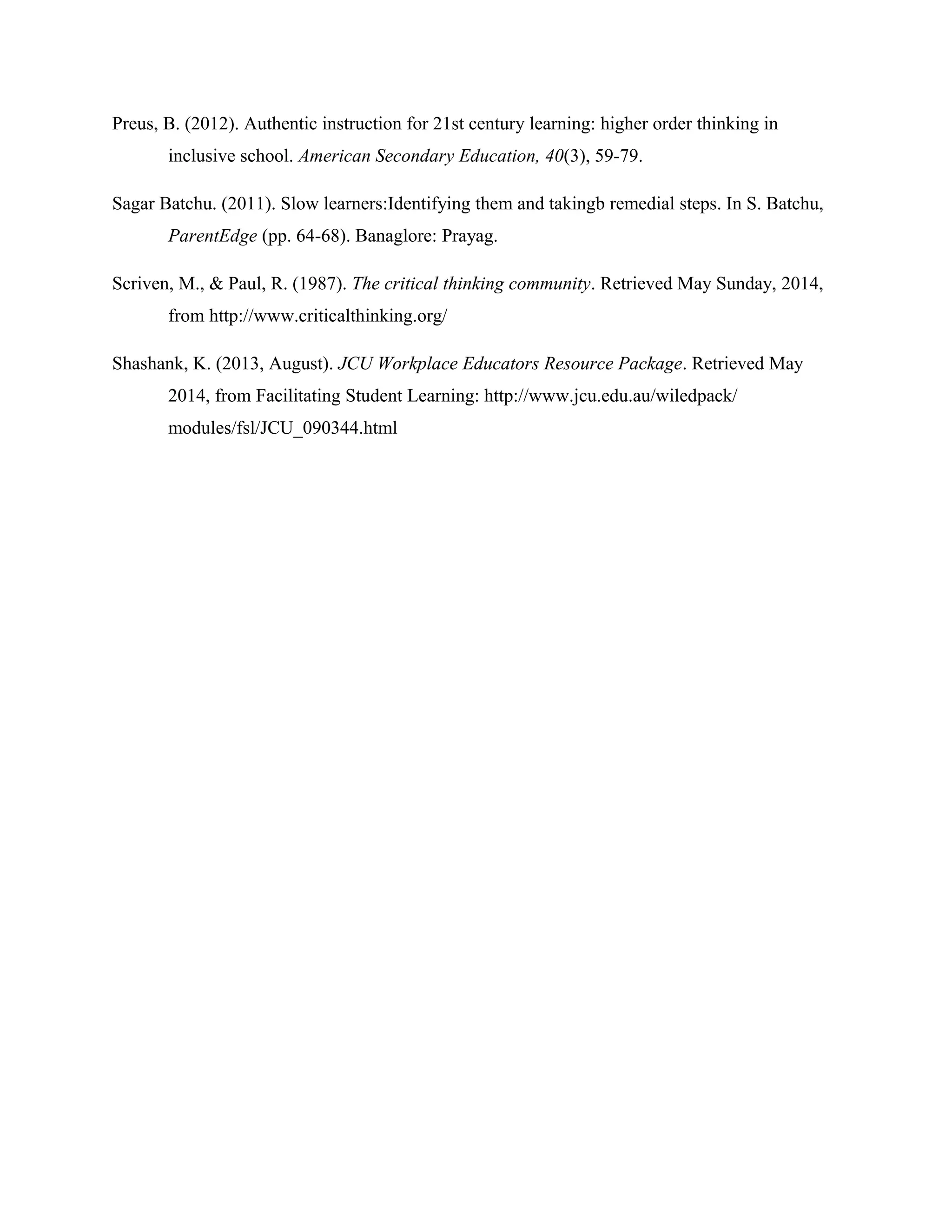 Preus, B. (2012). Authentic instruction for 21st century learning: higher order thinking in
inclusive school. American Secondary Education, 40(3), 59-79.
Sagar Batchu. (2011). Slow learners:Identifying them and takingb remedial steps. In S. Batchu,
ParentEdge (pp. 64-68). Banaglore: Prayag.
Scriven, M., & Paul, R. (1987). The critical thinking community. Retrieved May Sunday, 2014,
from http://www.criticalthinking.org/
Shashank, K. (2013, August). JCU Workplace Educators Resource Package. Retrieved May
2014, from Facilitating Student Learning: http://www.jcu.edu.au/wiledpack/
modules/fsl/JCU_090344.html
 