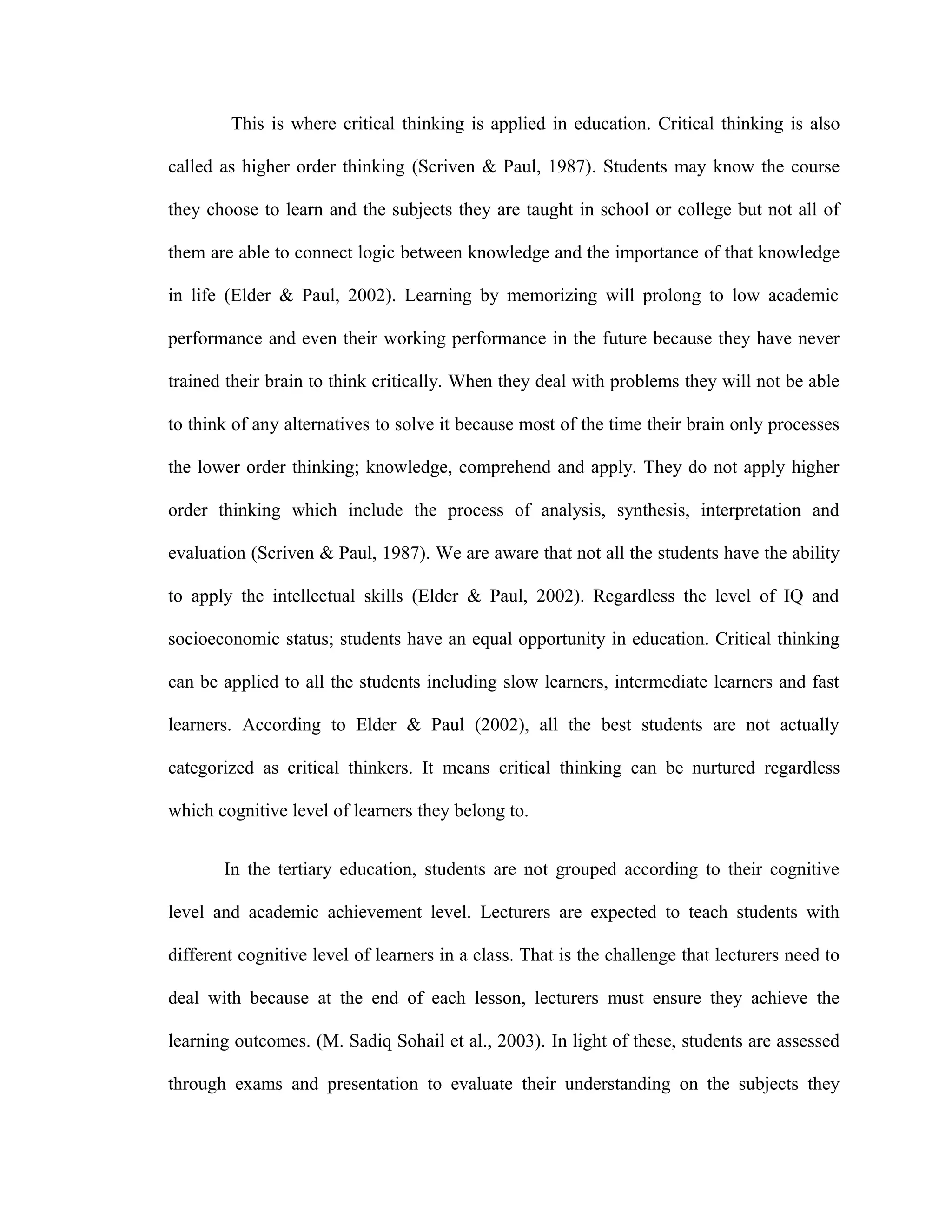 This is where critical thinking is applied in education. Critical thinking is also
called as higher order thinking (Scriven & Paul, 1987). Students may know the course
they choose to learn and the subjects they are taught in school or college but not all of
them are able to connect logic between knowledge and the importance of that knowledge
in life (Elder & Paul, 2002). Learning by memorizing will prolong to low academic
performance and even their working performance in the future because they have never
trained their brain to think critically. When they deal with problems they will not be able
to think of any alternatives to solve it because most of the time their brain only processes
the lower order thinking; knowledge, comprehend and apply. They do not apply higher
order thinking which include the process of analysis, synthesis, interpretation and
evaluation (Scriven & Paul, 1987). We are aware that not all the students have the ability
to apply the intellectual skills (Elder & Paul, 2002). Regardless the level of IQ and
socioeconomic status; students have an equal opportunity in education. Critical thinking
can be applied to all the students including slow learners, intermediate learners and fast
learners. According to Elder & Paul (2002), all the best students are not actually
categorized as critical thinkers. It means critical thinking can be nurtured regardless
which cognitive level of learners they belong to.
In the tertiary education, students are not grouped according to their cognitive
level and academic achievement level. Lecturers are expected to teach students with
different cognitive level of learners in a class. That is the challenge that lecturers need to
deal with because at the end of each lesson, lecturers must ensure they achieve the
learning outcomes. (M. Sadiq Sohail et al., 2003). In light of these, students are assessed
through exams and presentation to evaluate their understanding on the subjects they
 