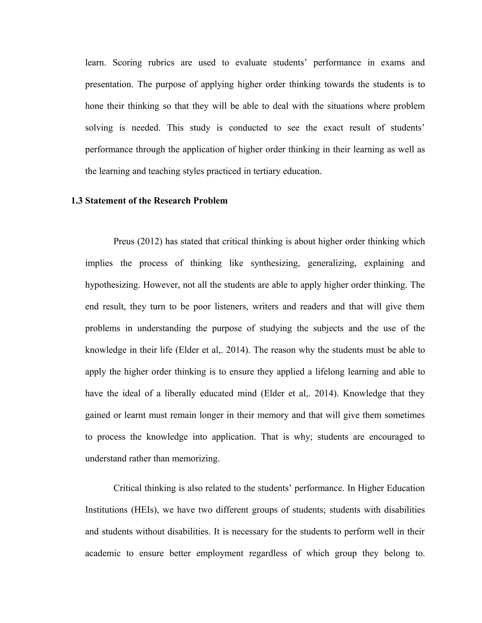 learn. Scoring rubrics are used to evaluate students’ performance in exams and
presentation. The purpose of applying higher order thinking towards the students is to
hone their thinking so that they will be able to deal with the situations where problem
solving is needed. This study is conducted to see the exact result of students’
performance through the application of higher order thinking in their learning as well as
the learning and teaching styles practiced in tertiary education.
1.3 Statement of the Research Problem
Preus (2012) has stated that critical thinking is about higher order thinking which
implies the process of thinking like synthesizing, generalizing, explaining and
hypothesizing. However, not all the students are able to apply higher order thinking. The
end result, they turn to be poor listeners, writers and readers and that will give them
problems in understanding the purpose of studying the subjects and the use of the
knowledge in their life (Elder et al,. 2014). The reason why the students must be able to
apply the higher order thinking is to ensure they applied a lifelong learning and able to
have the ideal of a liberally educated mind (Elder et al,. 2014). Knowledge that they
gained or learnt must remain longer in their memory and that will give them sometimes
to process the knowledge into application. That is why; students are encouraged to
understand rather than memorizing.
Critical thinking is also related to the students’ performance. In Higher Education
Institutions (HEIs), we have two different groups of students; students with disabilities
and students without disabilities. It is necessary for the students to perform well in their
academic to ensure better employment regardless of which group they belong to.
 